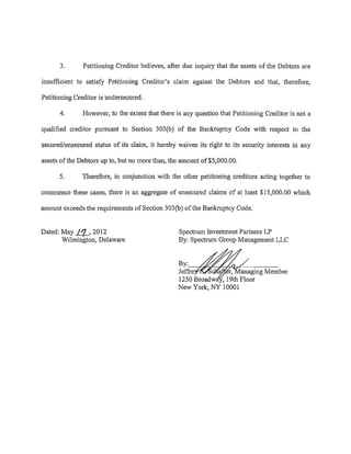 3.       Petitioning Creditor believes, after due inquiry that the assets of the Debtors are

insufficient to satisfy Petitioning Creditor's claim against the Debtors and that, therefore,

Petitioning Creditor is undersecured.

      4.       However, to the extent that there is any question that Petitioning Creditor is not a

qualified creditor pursuant to Section 303(b) of the Bankruptcy Code with respect to the

secured/unsecured status of its claim, it hereby waives its right to its security interests in any

assets of the Debtors up to, but no more than, the amount of$5,000.00.

      5.       Therefore, in conjunction with the other petitioning creditors acting together to

commence these cases, there is an aggregate of unsecured claims of at least $15,000.00 which

amount exceeds the requirements of Section 303(b) of the Bankruptcy Code.


Dated: May J.!J._, 2012                           Spectrum Investment Partners LP
       Wilmington, Delaware                       By: Spectrum Group Management LLC


                                                  By:o--7"-h'?:f<:--r:~b/'~-,---~~
                                                  Jeffi·e      a r, anaging Member
                                                  1250 Broadwa , 19th Floor
                                                  New York, NY 10001
 