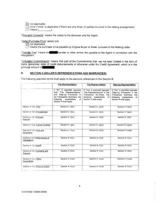 0    not applicable.
            0    none ("none" is applicable if there are only three (3) parties imolved in the netting arrangement).
            0    means '-------'·

"Reguifed Consents" means the notice to the Borrower and the Agent.

··seller Purchase Price" select one:
     ~ not applicable.
     0, means the purchase price payable by Original Buyer to Seller pursuant to the Netting Letter.
"Trans r Fee" means th~•• • •transfer or other similar fee payable to the Agent in connection with the
Assign ent.

"Unfun ed Commitments" means that part of the Commitments that 1as not been funded in the form of
loans. dvances, letter of credit disbursements or otherwise under th•3 Credit Agreement, which is in the
princip~l amount o f · · · ·

B.                SECTION 4 (SELLER'S REPRESENTATIONS AND WARRANTIES)

The following specified terms shall apply to the sections referenced in this Section B:
                   ---------·
                                                      Flat Reeresentation                          Fli(! Reeres•mtation               Stee-Ue Reeresentation

                                               If "No" is specified opposite                If "Yes" is speci1ied opposite           If "Yes" is specified opposite
                                                                                                                                                                      I
                                             1 both   "Flip Representations"                "Flip Represent<tions" in the            "Step-Up Provisions· in the
                                               and "Step-Up Provisions" in                  Transaction Su11mary, the                Transaction Summary, the
                                             1
                                             · the Transaction Summary, the                 following    subsections    of           following    subsections    of
                                               following    subsections   of                Section 4 shall aJply:                   Section 4 shall apply:
                                               Section 4 shall apply:

t                  -----·
        Secti-on: 4 1(d) (Title!                             Section 4.1 (d}(i)                        Section 4. i(d)(ii)                 Section 4.1 (d)(i)

fsecticir,i 4 -1 (e) (Proceedings)                           Section 4.1 (e)(i)
                                                                                                         ----·
                                                                                                       Section 4.1(e}(i)                   Section 4.1 (e)(ii)

                          ·---··                 ---·-----
                                                                                                                                •'
                                                                                                                                                                      I
f-sectior,i 4 1(f) (Principal                                Section 4.1 (f)(i)                        Section 4. 1(f)(ii)                  Section 4.1 (f}(i)
i Amounj1
                                                                                                                                                                      I
l
I
1------.. . ~ - - - - ·
l Sec!lon;4 1(g) (Future Funding)                            Sect1on 4.1 (g)(i)                        Section 4. I (g)(ii)                Section 4.1 (g)(iii)

i-----o-           ----·-------- f---
1       SectJont4 1(h) (Acts and                             Section 4.1 (h)(i)                        Section 4. i (hl(i)                 Section 4.1(h)(ii)




i;t
                 §.)

                   1(i)(Performance of                       Section 4.1 (i)(i)                         Section 4. 1(i)(i)                  Section 4.1 (i)(ii)
                    S)

                            ··----.-------
h3eci;oni4 1(1) (Setof:!)                                    Section 4_ 1 (l)(i)                        Section 4 ·1 ( l)(i)                Section 4.1 (l){ii)

L------ 1(t) (Consents and
1 Sect1on14                                                  Section 4.1 (t)(i)
                                                                                        I
                                                                                                        Section 4 1(t)(i)                   Section 4.1 (t)(ii)
    i Waiver!;
    I
                                             I                                          I
                   --                        i
    ~~~~~~~~        1(u) (Other              I               Section 41 (u)(i)          I              Section 4.1 (u)(i)                  Section 4.1 (u)(ii)
                   ts)                       I
    !
       . -----
    [_ Section 4
                    ;,;,(P:o!O!       Cf=d                   Section 4. 1(v)(i)

                                                                     ------   ---
                                                                                        I ------seCi-ion4_ _
                                                                                        I
                                                                                        I
                                                                                        I
                                                                                        l
                                                                                                                         i<vJ(iiJ

                                                                                            . -·· ··- ·-··-···-··--------.
                                                                                                                                            Section 4. 1(v)(i)




                                                                                    4

        NY4 74~180 .1/9999-00999
 