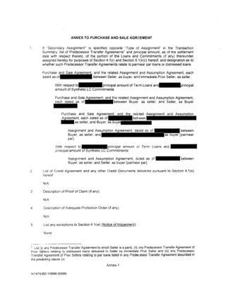 ANNEX TO PURCHASE AND SALE AGRI:EMENT


        If ·Secondary Assignment" is specified opposite "Type of Assignment" in the Transaction
        Summary, list of Predecessor Transfer Agreements 1 and principal amount, as of the settlement
        date with respect thereto, of the portion of the Loans and Commitments (if any) thereunder
        assigned hereby for purposes of Section 4.1(r) and Section 5.1(k)(i) hereof, and designation as to
        whether such Predecessor Transfer Agreements relate to partnear par loans or distressed loans.

                                            and the related Assignment and Assumption Agreement, each
        dated as                            between Seller. as buyer. and Immediate Prior Seller, as seller.

                  With respect               principal amount of Term Loans am-principal
                  amount of Synthetic LC Commitments:

                  Purchase and Sale ~he related Assignment and Assumption Agreement,
                  each dated     o f - - - b e t w e e n Buyer as seller, and Seller, as Buyer


                       Purchase and Sale Agr<:>t:•m•::.nr
                       ~ent,     each dated as
                       - a s seller, and Buyer, as

                             Assignment and Assum
                             Buyer. as seller. and
                             par].

                   With respect to                    principal amount of Term Loans and
                   pnncipal amount                       mmitments:

                             Assignment and Assumption Agreement, d<:tted as of                            between
                             Buyer. as seller. and Seller, as buyer [par/near par].

2        L1st of Credit Agreement and any other Credit Documents delivered pursuant to Sect1on 4.1 (s)
         hereof.

         N/A

3        Description of Proof of Claim (if any).

         N/A

4        Description of Adequate Protection Order (if any).

         N/A

5        List any exceptions to Section 4.1 (w) (Notice of Impairment).

         None


---------------------
' List (! any Predecessor Transfer Agreement to which Seller is a party, _(ii) any Predecessor Tr~nsfer Agreement of
Pnor Stllers relating to distressed loans delivered to Seller by lmmedtate Pnor Seller and (111) any Predecess?r
Transfer Agreement of Prior Sellers relating to par loans listed in any Prede< essor Transfer Agreement de sen bed m
the pre·~eding clause (i1)
                                                     Annex-1

NY 4 7 4 ~80 1/9999-00999
 