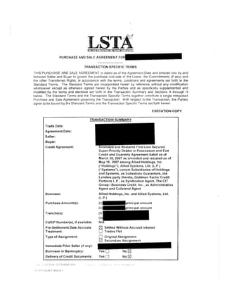 PURCHASE AND SALE AGREEMENT


                                  TRANSACTION SPECIFIC TERMS
THIS PURCHASE AND SALE AGREEMENT is dated as of the Agreement Date and entered into by and
between Seller and Buyer to govern the purchase and sale of the Loans. the Commitments (if any) and
the other Transferred Rights, in accoraance with the terms. conditions and agreements set forth in the
Standard Terms. The Standard Terms are incorporated herein by reference without any modification
whatsoever except as otherwise agreed herein by the Parties and as specifically supplemented and
modified by the terms and elections set forth in the Transaction Summary and Sections A through H
below. The Standard Terms and the Transaction Specific Terms together constitute a single integrated
Purchase and Sale Agreement governing the Transaction. With respect to the Transaction, the Parties
agree to be bound by the Standard Terms and the Transaction Specific Terms set forth herein.

                                                                              EXECUTION COPY



       Trade Date:
       Agreement Date:
       Seller:
       Buyer:
       Credit Agreement:
                                           Super-Priority Debtor in Possession and Exit
                                           Credit and Guaranty Agreement dated as of
                                           March 30, 2007 as amended and restated as of
                                           May 15, 2007 among Allied Holdings, Inc.
                                           ("Holdings"), Allied Systems, Ltd. (L.P.)
                                           ("Systems"), certain Subsidiaries of Holdings
                                           and Systems, as Subsidiary Guarantors, the
                                           Lenders party thereto, Goldman Sachs Credit
                                           Partners L.P., as Syndication Agent, The CIT
                                           Group I Business Credit, Inc., as Administrative
                                           Agent and Collateral Agent
       Borrower:                           Allied Holdings, Inc. and Allied Systems, Ltd.
                                           (L.P.)
       Purchase Amount(s):


       Tranche(s):

       CUSIP Number(s), if available:
        Pre-Settlement Date Accruals          Settled Without Accrued Interest
        Treatment:                            Trades Flat
        Type of Assignment:

        Immediate Prior Seller (if any):
       Borrower in Bankruptcy:
        Delivery of Credit Documents:      YesO           No   r8J
 