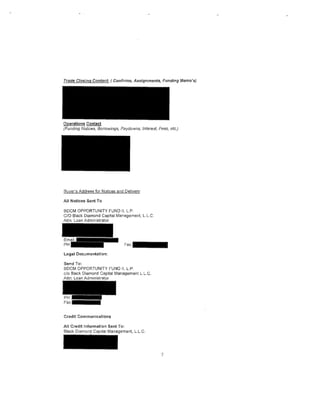 Operations Contact
(Fundlng Notices, Borrowtilgs, Paydowns, Interest, Fees, etc.)




Buyer's Address for Notices and Delivery:

All Notices Sent To

BDCM OPPORTUNITY FUND II, L.P.
C/0 Black Diamond Capital Management, L.L.C.
Attn: Loan Administrator




Legal Documentation:

Send To:
BDCM OPPORTUNITY FUND II, L.P.
c/o Black Diamond Capital Management L.L.C.
Attn: Loan Administrator




Credit Communications

All Credit Information Sent To:
Black Diamond Capital Management, L.L.C.




                                                    7
 