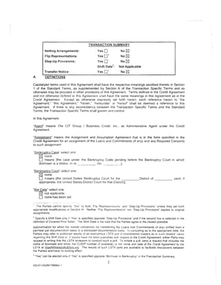 TRANSACTION SUMMARY
           Netting Arrangements:                    YesO                  No t:8']
                                                         1
           Flip Representations:                    Yes0                  No t:8']
           Step-Up Provisions:                      YesO'                 No t:8']
                                                                 2
                                                    Shift Date       :   Not Applicable
           Transfer Notice:                         YesO"'                No t:8']
A.         DEFINITIONS

Capitalized terms used in this Agreement shall have the respective meanings ascribed thereto in Section
1 of the Standard Terms, as supplemented by Section A of the Transaction Specific Terms and as
otherwise may be provided in other provisions of this Agreement. Terms defined in the Credit Agreement
and not othervvise defined in this Agreement :;hail have the same meanings in this Agreement as in the
Credit Agreement. Except as otherwise expressly set forth herein. each reference herein to ''the
Agreement," "this Agreement," "herein." "hereunder'· or "hereof' shall be deemed a reference to this
Agreement. If there is any Inconsistency between the Transaction Specific Terms and the Standard
Terms. the Transaction Specific Terms shall govern and control.

In this Agreement:

"Agent" means The CIT Group I Business Credit, Inc., as Administrative Agent under the Credit
Agreement.

"Assignment" means the Assignment and Assumption Agreement that is in the form specified in the
Credit Agreement for an assignment of the Loans and Commitments (if any) and any Required Consents
to such assignment.

"Bankruptcy Case' select one:
   0 none.
   0 means [the case under the Bankruptcy Code pending before the Bankruptcy Court in which
   Borrower is a debtor. In re ________ No. _____________ __,.

"Bankruptcy Court" select one:
   0 none.
   0 means [the United States Bankruptcy Court for the ______ District of _____ (and, if
   appropriate, the United States District Court for that District)].

"Bar Date" select one:
    0 not applicable.
    0 none has been set.

  The Parties cannot specify ·Yes· to both 'Flip Representailon~ an(! ·step-Up Provisions" unless they set forth
appropriate modifications tn Section H. Neither "Fitp Representations" nor '·Step-Up Provisions" applies to original
assignments.
2
 Specify a Shift Date only tf "Yes" is specified opposite "Step-Up Provisions" and if the second box is selected in the
definition of Covered Prior Seller. The Shift Date is the date that the Partres agree is the closest possible
approximation for when the market convention for transferring the Loans and Commitments (if any) shifted from a
par/near par documentation basis to a distressed documentation basis. In consulting as to the appropriate date. the
Parties may refer to published results of an anonymous LSTA poll of rjisinterested dealers as to such dealers· views
regarding the Shift Date or. if results have not been publishea wtth respect to the Credit Agreement, either Party may
request in writing that the LSTA endeavor to conduct such a poll To initiate a poll, send a request that includes the
name of Borrower and either tr1e CUSIP number (if available) or the name and date of the Credit Agreement to the
LSTA at lstash!f!9Jl~Q!§.@I§Ja.Qm. The results of such LSTA polls are available to facilitate discussions between
the Parties and have no binding effect.
3
    "Yes" can be elected only if "Yes" is specified opposite "Borrower in Bankruptcy" in the Transaction Summary.

                                                            2
453-011/AGR/1789544.1
 