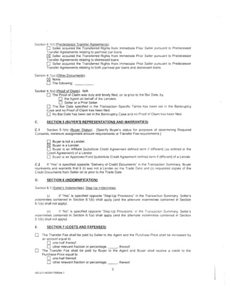 Section 4 I (r) (Predecessor Transfer Agreements).
        0 Seller acquired the Transferred Rights from Immediate Prior Seller pursuant to Predecessor
        Transfer Agreements relating to par/near par loans.
        C8J Seller acquired the Transferred Rights from Immediate Prior Seller pursuant to Predecessor
        Transfer Agreements relating to distressed loans.
        0 Seller acquired the Transferred R1ghts from Immediate Prior Seller pursuant to Predecessor
        Transfer Agreements relating to both par/near par loans and distressed loans.

Section 4.1(u) (Other Documents).
        C8J None.
        0 The following: _ _ _ _ .
Section 4.1 (v) (Proof of Claim). N/A
        0 The Proof of Claim was duly and timely filed, on or prior to the Bar Date, by
                  0 the Agent on behalf of the Lenders.
                  0 Seller or a Prior Seller.
        0 The Bar Date specified in the Transaction Specific Terms has been set in the Bankruptcy
        Case and no Proof of Claim has been filed.
        0 No Bar Date has been set in the Bankruptcy Case and no Proof of Claim 11as been filed.
C.      SECTION 5 (BUYER'S REPRESENTATIONS AND WARRANTIES}

C.1    Section 5.1 (n) (Buyer Status). [Specify Buyer's status for purposes of determining Reqwred
Consents, minimum assignment amount reqUirements or Transfer Fee requirements.]

        0  Buyer is not a Lender.
        0  Buyer is a Lender.
        0  Buyer is an Affiliate [substitute Credit Agreement defined term 1f d1fferent] (as defined in the
        Credit Agreement) of a Lender.
        0 Buyer 1s an Approved Fund [substitute Credit Agreement defined term if different] of a Lender.
C.2     If "Yes" is specified opposite "Delivery of Credit Documents" in the Transaction Summary, Buyer
represents and warrants that it (i) was not a Lender on the Trade Date and (ii) requested copies of the
Cred1t Documents from Seller on or prior to the Trade Date.

D.      SECTION 6 (INDEMNIFICATION)

Section 6.1 (Seller's Indemnities); Step-Up Indemnities.

         (I)       If ·'Yes" is specified opposite "Step-Up Provisions" in the Transaction Summary, Seller's
indemnities contained in Section 6.1(b) shall apply {and the alternate indernnit1es contained in Section
6.1 (a) shall not apply).

         (ii)      If "No" is specified opposite "Step-Up Provisions in the Transacllon Summary, Sellers
mdemnities contained in Section 6.1 (a) shall apply (and the alternate indemnities contained in Section
6.1 (b) shall not apply).

E.      SECTION 7 (COSTS AND EXPENSES)

0    The Transfer Fee shall be paid by Seller to the Agent and the Purchase Price shall be increased by
     an amount equal to
        0 one-half thereof.
        0 other relevant fraction or percentage,·"--' thereof.
0    The Transfer Fee shall be paid by Buyer to the Agent and Buyer shall receive a credit to the
     Purchase Price equal to
        0 one-half thereof.
        0 other relevant fraction or percentage, ___ , thereof.
                                                     5
453-011iAGRI1789544.1
 