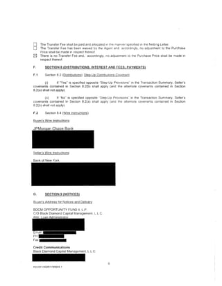 0      The Transfer Fee shall be paid and allocated in the manner specified in the Netting Letter.
0      The Transfer Fee has been waived by the Agent and. accordingly. no adjustment to the Purchase
       Price shall be made 1n respect thereof.
k8;]   There is no Transfer Fee and, accordingly, no adjustment to the Purchase Price shall be made in
       respect thereof.

F.        SECTION 8 (DISTRIBUTIONS; INTEREST AND FEES; PAYMENTS)

F.1       Section 8.2 (Distributions); Step-Up Distributions Covs;na!J.!.

        (i)       If "Yes" is specified opposite ·•step-Up Provisions" in the Transaction Summary, Seller's
covenants contained in Section 8.2(b) shall apply (and the alternate covenants contained in Section
8.2(a) shall not apply).

        (ii)      If "No" is specified opposite "Step-Up Provisions" in the Transaction Summary, Seller's
covenants contained in Section 8.2(a) shall apply (and the alternate covenants contained in Section
8.2(b) shall not apply).

F.2       Section 8.4 (Wire Instructions).

Buyer's Wire Instructions:




Seller's Wire Instructions:

Bank of New York




G.        SECTION 9 (NOTICES)

Buyer's Address for Notices and Delivery:

BDCM OPPORTUNITY FUND II, L.P.
C/0 Black Diamond Capital Management. L.L.C.




Credit Communications
Black Diamond Capital Management, L.L.C.



                                                        6
453-011/AGR/1789544.1
 