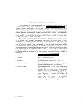 ASS!GNMDIT AND ASSCMPT!O' ·CiRfE.'VH·::T


         Thi~ Assignment and Assumption Agreement (rhe "As~J                                      tiv.:-
Date set fonh Jdow ~nd lS emcrcd imo by and ':Jotw                                                (the
"A~signor"} and BDCM Opportunity fund II, LP (the ·'Assignee")          apitalued tem1s used bur not
defined herein shall have the meanings gtven to rhem in the Amended and i<.estared First lien Senior
Secured Super-Pnority Debtor-in-Possession and Exit Creel!! Jnd Guaranty Agreement identified below
(as it may be amended, supplemented or orherwise modiiled from time to rime. the "Credit Agreement'').
receipt of a copy of whKh is hereby acknow Iedged by rhe As,;ignee The Standard r em1s and Conditions
set fOrth ln Annex I attached ht"reto are hereby agret!d tu ()nd :ncorpcr:ucd herein   by   rcft:::JciH..:c   anJ made a
part of rhis Assignment as 1f set forth herein in fulL
        For an agreed constd~ration, the Assignor hereby irrev,xahly sells ana Jssigns to the Assignct:.
and the Assignee hereby irrevocably purchases and a:sumes from the As::>ignor, subject to and in
accordance with the Standard Terms and Condition;, and 1he Credit Agreement. as of the Effective Dare
msened by the Administrative Agent as conremplated below. the- ullerc-st in and to all or' the Assignor's
rights and obligations under the Credit Agreement and any other documents or instntments delivered
pursuant thereto that represents the amount and percentage mtcrcsr identified below of all of the
Assignor's outstanding rights and obligations under the respective ti!Ctlities identified below (including.
to the extent mduded in any such facilities, let!ers of credit. LC Deposlts and >wingline loans) (the
"Assigned Interest''). Such sale and assignment is without recourse to the Assignor and, except as
expressly provided in this Assignment and the Credit Agreement, withour representation or warranty by
£he Assignor.
l.   Assignor:

2.   Assignee:                                   BDCM Opportunity l-und II, LP

3.   Borrower(s):                                Allied Hold;ngs. inc .. Allied Systems, LTD (LP.)

4.   Administrative Agent:                       The CIT Group           Busmess Credit, Inc..                  as   the
                                                 administrative agent under the Crc:dlt Agreement
5.   Credit Agreement:                           Amended and Restated F1rst lien Secured Super-Priority
                                                 Debtor in Possession and l:x'l C:redH and Guaranty
                                                 Agreemenr dated as of March }0. 2007, as amenrled and
                                                 restated as of May 15. 2007 among Aliied Holdings, Inc.
                                                 ('"Holdmgs"). tfiied Syste:11s, Ltd. (LP) ("Systems"),
                                                 cenain Subsidiaries of Holdings z,nd Sysrems, as
                                                 Suh,idiary Guanncor,. :he Lender> p2nies thereto.
                                                 (iuiJn1:tn Silch~ Credit P;!nncr~~ L.P. ~i~ S~/ndic~Hion
                                                 1genr. The Clf Group/BusJnc>S Credit, Inc., as
                                                 AdminiStrative Agenr and Collatt:rai .-gem
 