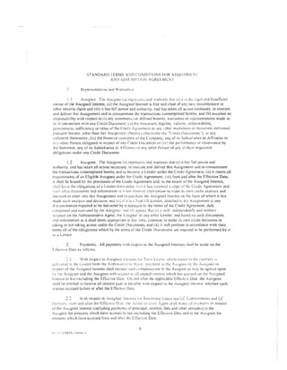 STANDARD TERMS A-''D CONDITIONS FOR .li.SSl<!';/vll:! i"
                                     AND iSSL'11'1 iO:-; AGREf':.iVII:~T




            .1     As.signt1r. Tht: As~1gnui l.:.t) n.:p;·c~-.~..:nb t.tnd ,varranb Lhat (1) i i:- lfJc :..:g~d anti be:ncfic:lal
owner of ;he Assigned interest, (ii) the Asstgned Interest is free and clear of any hen. encumbrance or
other ~dverse claim and (iii) it has full power and authomy, ~nd ha~ taken all actton necessary. to execute
and deliver this Assignment and to consummate the transactions conter.1plated hereby: and {b) a~sumes no
re>pon!>ibility with respect to (i) any statemems (aS defined herein), warranties or representations made in
or in connection with any Credit Document. (it) the exc:~uuon, leg:.Jiity, valid1ty. ci>forceabliity,
genuineness, sufticiem:y or value of the Crecit Agrec!llcnl or :my uther in~irumeilll'f dccurnent delivered
rurs,t:lnr thereto. other than this A;;$igD:lJCn: (herei!l collcctm::iv rhe: "Credit Documenb''). or any
collateral tht>reunder, (iii) the fin:mcial condHion of the Cl!mpany, any of tiS Sub~tJwne;; or Afft!Jatc:s or
,!f;y nther Person obligated in respect of ;1ny Credt! Document or (iv) the per!iJrmance or ob~ervance by
ihe Borrower, any of l!S Subsidiaries or Aftili~tes or any other Person of any o! thc;r respective
obligations under any Credit Document.

            1.2     Assignee. The Assignee (:1) represents and warrants that ti) it ha:: full power and
authority, and nas taken all action necessary, to execute and deliver this Assignment and 10 consummate
the transactions contemplated hereby and to become a Lender under the Credit Agreement, {ii) it meets all
rcljuirement~ of an Eligible Assignee under the Cr~dit Agrt:emenl, ( :1i) from and after the Effective Date,
11 shaH be bound by the provisions of the Crt:dit Agreement and, to the extent of the A~s1gned interest,
,hJli h:J'-'C the obligations of a Lender therc·,mJcr, (:•/J it ll;;~s received a copy nfthc: Crdil :'greement and
s:!cl: ()thc-r Cc:cnments and inform•Hion ::sir h:1s. r~e-c:red ;:~prt)rriate to n~~tke it:; O'-vn crcdH analysis and
deCISIOn to enter 111CO this Assignment and to pur~hase the Assigned Interest on the basts of which 11 has
n1adc: S-Gch analys1s and decision, and {v) 1f it is.;:. :-:on US Lender. aitnched tn d~c A~signrncnt is any
d,xumcnration required to be delivered hy it pursuant to the terms of the Credit Agreement. duly
L·ornpkred and exetuled by the Assignee;. c:nd tb) ;l[:rce.~ that (i) i! "viii. indcrcndenrfy Ctnd . .virhonr
rc:i:;lncc on rhe Administrative Agent, the Assignor or Jny other Lender, 3nd b~sed on such documents
l!ild tnfonnation a~ it ~hall deem appropriate ;:t tha' lime, contmue to make 11s own credit decisions in
t3king or not taking action under the Credit Docc.ments. and ( ii) it will perform 111 accordance wnh their
terms all of the obligations which by the terms ot'the Credit Ducurm:nts are rt:quired robe performed by it
J' a Lender.


           2.      Payments. All            payment~       witn respect to the       A~signed    Interesls shall be made on the
Cif~:cu·,;o;;Date as toBow~:

           :.1         Vith   respect to   .tt.s.signed   ir.tcft~b l·ur   Tt:rn;   Lo~1ns. Llnk.. s~ nunc{.~   tu   lht• CHrtt:-ary r...,
uc:l:'-C'rL~d   10 the Lender from the :dm:n:~rr;:t~·~·e A~'cn;_ p;i:,;11cnl lo the ::..~rgnor hy the .A~st:;n~L" in
rcspecr of the      ,,sign~d
                           Interest shail inciudc :ouch ,·ompcns;,r,on to the As>~gnor ns m;,y be agreed upon
1~y ~:1c :~signor and the A.ssignee vlth rL·spccr tc ail unraid interest ·...vhich has accrued on 1h~ As~;!gned
i:11ere~1 to bur excluding the Effccitve D~lc. Un Jnd after the app!icabk t:ffecriv~ Dmc. the Assignee
c;h~JI be entHied lO receive all imeresr paid or pav:tble with r<::specr tc> tht: Assigned interest. whether such
!r.teresr accrued bc:fore or after the Effecl!v<: Date

           I')

[i:..')"'OSJl~, :r.nn and after the EftCcti'.tL" D.tlt..' !ilc A.d:;:ir".;;-;c·~~:ivc A::;cnt st-:~.dl n·;:H:c jiJ ~j;·::~mt·f.! ir1 respcc!
of the A,s1gned !nterest (including paymcntj or principal, uncrcst. fees and mher arnount~) to the
A~,;gncr 10r amounts which have accrued to but cxc:luding the Effec:tlve Date and to the A>.'>tgnee for
:uEounts 1.vhich h<~vc accrued from and after 1hc Effective Date.

                                                                       6
 