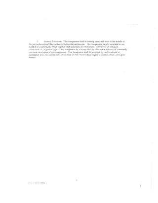 -'            General Provistons. This A~signmem shall be binding upon. and inure 10 the benefit of.
the p8ntes hcretO and thetr respec~l·e 5uccessors and asstgns. Tht:> Assignment m~y be ..:xccut.::d m any
nurnb<:r of c·:mmerpans. Vhi.:h together shali cor:stitwe one instnmlenL Delivery of an execu•ed
;;ount:..:rp~u: l.lr::.: )lg_.l1all..ne pngt.~ . thi~ .--~si12rn11C~1l by tclccopy shall be cffec11ve- a.'- delivery off! n1nnuaHy
                                               ..>:·
ex<::,·utcd cour.u:rpan o( this AsstgnrncnL Tills Aostgnmcnt shall ht:' governed by. :md construed ;n
accordance w1th. the: JJllcrnai [;nv;, of tile Srate of "'ew York w;thout regard tc) conlitct of [a'.'·;. principles
thercor'.




                                                               7
 