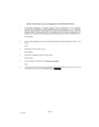 ANNEX TO PURCHASE AND SALE AGREEMENT FOR DISTRESSED TRADES


1.     If "Secondary Assignment" is specified opposite "Type of _<lssignment" in the Transaction
       Summary, list of Predecessor Transfer Agreements and prindpal amount as of the settlement
       date with respect thereto, of the portion of the Loans and Commitmerots (if any) thereunder
       assigned hereby for purposes of Section 4.1 (r) and Section 5.1 (l«)(i) hereof, and designation as to
       whether such Predecessor Transfer Agreements relate to parlnG<ar par loans or distressed loans.

       Not Applicable



2.     List of Credit Agreement and any other Credit Documents delivered pursuant to Section 4.1(s)
       hereof.

       None.

3.     Description of Proof of Claim (if any).

       Not applicable.

4.     Description of Adequate Protection Order (if any).

       Not applicable.

5.     List any exceptions to Section 4.1 (w) (Notice of Impairment).

       None.

6.     The amount of any PIK Interest that accreted to the principal <Mnount of the Loans on or after the
       Trade Date but on or prior to the Settlement Date i s · · · ·




                                                 Annex-l
dc-585084
 