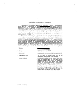 ASSIGNMENT AND ASSUMPTION AGREEMENT


         T!1is Assignment and Assumption A!~;~;~~~-lj~~~-~~~(::~;
set forth below and Is entered into by and
Opportunity Fund II, L.P. (lhe "Assignee"). Capitalized terms u                     herein shall have the
meaningg given to them in the Amended and Restated First Lien Senior Secured Stlper-Priorlty Debtor-
in-Possession and Exit Credit and Guaranty Agreement identified below (as II may be amended,
supplemented or otheiWise modified from time to lime, he ''Credit Agreement"), receipt of a copy of which
is hereby acknowledged by the Assignee. The Standard Terms and Conditions sel forth in Annex 1
attached 1areto are hereby agreed to and Incorporated herein by r~ference and made a part of this
Assignment as if set forth herein in fulL
         For an e~greed consideration, the Assignor hereby irrevocably sells and assigns to t11e Assignee,
and the Assignee hereby Irrevocably purchases and assumes from the Assignor, subject to and In
accordance with the Standard Terms and Conditiol'ls and the Credit Agreement, as of the Effective Oate
Inserted by the Administrative Agent as contemplated below, the interf)st in and to all of the Assignor's
rights and obligations under tile Credit Agreernont and any other documents or instruments delivered
pursuant thereto !hat represents the amount and percentage Interest idenlifled below of all of llle
Assignor's ootstanding rights and obligations under the respective facilities identified below (including, to
the extent Included in any such facilitie~. letters o1 credit, LC Deposits and swing line loans) (the "Assigned
Interest"). Such sale and assignment Is without recourse to the Assignor and, except as expressly
provided In this Assignment and the Credit Agreement, without representation or warranty by lhe
Assignor.
j    Assignor:

2. Assignee:                                     BDCM Opportunity Fund II, L.P.

3.   Borrow<:!r(s):                              Allied Systems Holdings, Inc., Allied Systems, LTD (LP.)

4.   Adrninistrative Agent;                      The CIT Group I Busine,.,. Credit, Inc., as               the
                                                 administrative agent utder the Credit Agreement
5.   Credit Agreement:                           Amended and Restated First Lien Secured Super-Priority
                                                 Debtor In Possession and Exit Credit and Guaranty
                                                 Agreement dated as of March 30, 2007, and amended and
                                                 restat"d as of May 15, 2007, among Allied SystGms
                                                 Holdings, Inc. (as successor by merger to Allied Holdings,
                                                 Inc.), Allied Systems, Ltd. (LP.), certain Subsidiaries or
                                                 Holdings and Systems, as Guarantors, tile Lenders parties
                                                 thereto from llme to lime, Goldman Sachs Credit Partners
                                                 L.P, as Lead Arranger and Syndication Agent, The CIT
                                                 Group/Businesa Credit, Inc., as Administrative Agent and
                                                 Collateral Agent and the other agents parties 11Greto




NY450783. 11153-04166
 