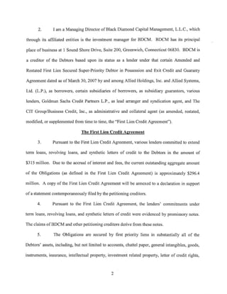 2.      I am a Managing Director of Black Diamond Capital Management, L.L.C., which

through its affiliated entities is the investment manager for BDCM. BDCM has its principal

place of business at 1 Sound Shore Drive, Suite 200, Greenwich, Connecticut 06830. BDCM is

a creditor of the Debtors based upon its status as a lender under that certain Amended and

Restated First Lien Secured Super-Priority Debtor in Possession and Exit Credit and Guaranty

Agreement dated as of March 30, 2007 by and among Allied Holdings, Inc. and Allied Systems,

Ltd. (L.P.), as borrowers, certain subsidiaries of borrowers, as subsidiary guarantors, various

lenders, Goldman Sachs Credit Partners L.P., as lead arranger and syndication agent, and The

CIT Group/Business Credit, Inc., as administrative and collateral agent (as amended, restated,

modified, or supplemented from time to time, the "First Lien Credit Agreement").

                                The First Lien Credit Agreement

       3.      Pursuant to the First Lien Credit Agreement, various lenders committed to extend

term loans, revolving loans, and synthetic letters of credit to the Debtors in the amount of

$315 million. Due to the accrual of interest and fees, the current outstanding aggregate amount

of the Obligations (as defined in the First Lien Credit Agreement) is approximately $296.4

million. A copy of the First Lien Credit Agreement will be annexed to a declaration in support

of a statement contemporaneously filed by the petitioning creditors.

      4.       Pursuant to the First Lien Credit Agreement, the lenders' commitments under

term loans, revolving loans, and synthetic letters of credit were evidenced by promissory notes.

The claims of BDCM and other petitioning creditors derive from these notes.

      5.        The Obligations are secured by first priority liens in substantially all of the

Debtors' assets, including, but not limited to accounts, chattel paper, general intangibles, goods,

instruments, insurance, intellectual property, investment related property, letter of credit rights,



                                                 2
 