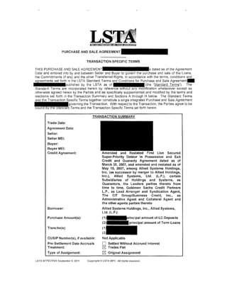 L
                    PURCHASEANDSALEAG

                                    TRANSACTION SPECIFIC TERMS

 THIS PURCHASE AND SALE AGREEM                                                   dated as of the Agreement
 Date and entered into by and between Seller and Buyer to govern the purchase and sale of the Loans,
 the Commitments (if any) and the other Transferred Rights, in accordance with the terms, conditions and
 agreements set forth in the LSTA Standard Terms and Conditions for Purchase and Sale Agreement-
········published by the LSTA as of                                        (the "Standard Terms"). The
 Standard Terms are incorporated herein by reference              any      ification whatsoever except as
 otherwise agreed herein by the Parties and as specifically supplemented and modified by the terms and
 elections set forth in the Transaction Summary and Sections A through H below. The Standard Terms
 and the Transaction Specific Terms together constitute a single integrated Purchase and Sale Agreement
 - - - - - g o v e r n i n g the Transaction. With respect to the Transaction, the Parties agree to be
 ~d Terms and the Transaction Specific Terms set forth herein.



         Trade Date:
         Agreement Date:
         Seller:
         Seller MEl:
         Buyer:
         Buyer MEl:
         Credit Agreement:                      Amended and Restated First Lien Secured
                                                Super-Priority Debtor In Possession and Exit
                                                Credit and Guaranty Agreement dated as of
                                                March 30, 2007, and amended and restated as of
                                                May 15, 2007, among Allied Systems Holdings,
                                                Inc. (as successor by merger to Allied Holdings,
                                                Inc.}, Allied Systems, Ltd. (L.P .), certain
                                                Subsidiaries of Holdings and Systems, as
                                                Guarantors, the Lenders parties thereto from
                                                time to time, Goldman Sachs Credit Partners
                                                L.P., as Lead Arranger and Syndication Agent,
                                                The CIT Group/Business Credit, Inc., as
                                                Administrative Agent and Collateral Agent and
                                                the other agents parties thereto
         Borrower:                              Allied Systems Holdings, Inc., Allied Systems,
                                                Ltd. (l.P.)
         Purchase Amount(s):                    (1                          pal amount of LC Deposits
                                                (
         Tranche(s):


         CUSIP Number(s), if available:         Not Applicable
         Pre-Settlement Date Accruals           0     Settled Without Accrued Interest
         Treatment: ·                           l8J   Trades Flat
         Type of Assignment:                    k8J   Original Assignment

 LSTA EFFECTIVE Septombor 9, 2011   Copyri(lllt@ LSTA 2Q11. All rlqhts rosorvod.
 