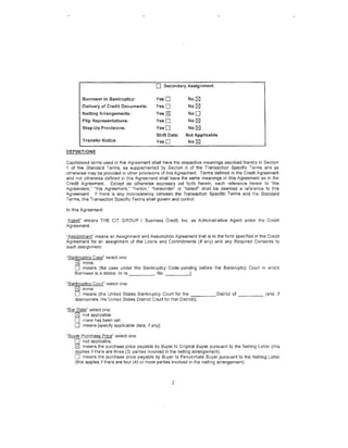 0    Secondary Assignment

       Borrower in Bankruptcy:              YesO            No [gJ
       Delivery of Credit Documents:        YesO            No [gJ
       Netting Arrangements:                Yes [gJ         NoD
       Flip Representations:                YesO            No~
       Step-Up Provisions:                  YesO            No~
                                            Shift Date:   Not Applicable
       Transfer Notice                      YesO            No~

DEFINITIONS

Capitalized terms used in this Agreement shall have the respective meanings ascribed thereto in Section
1 of the Standard Terms, as supplemented by Section A of the Transaction Specific Terms and as
otherwise may be provided in other provisions of this Agreement. Terms defined in the Credit Agreement
and not otherwise defined in this Agreement shall have the same meanings in this Agreement as in the
Credit Agreement. Except as otherwise expressly set forth herein, each reference herein to "the
Agreement," "this Agreement," "herein," "hereunder" or "hereof" shall be deemed a reference lo this
Agreement. If there is any inconsistency between the Transaction Specific Terms and the Standard
Terms, the Transaction Specific Terms shall govern and control.

In this Agreement:

"Agent" means THE CIT GROUP I Business Credit, Inc. as Administrative Agent under the Credit
Agreement.

"Assignment" means an Assignment and Assumption Agreement tMt is in the form specified in the Credit
Agreement for an assignment of the Loans and Commitments (if any) and any Required Consents to
such assignment.

"Bankruptcy Case" select one:
   [gJ none.
   0 means [the case under the Bankruptcy Code pending before the Bankruptcy Court in which
   Borrower is a debtor, In re _____ , No. - - - - - '

"Bankruptcy Court" select one:
   ~ none.
   0 means [the United States Bankruptcy Court for the _____ District of _ _ _ _ (and, if
   appropriate, the United States District Court for that District)].

"Bar Date" select one:
    [gj not applicable.
    0 none has been set
    0 means [specify applicable date, if any].
"lildYer Purchase Price" select one:
      0 not applicable.
      ~ means the purchase price payable by Buyer to Original Buyer pt1rsuant to the Netting Letter (this
      applies if there are three (3) parties involved in the netting arrangement),
      0 means the purchase price payable by Buyer to Penultimate Buyer pursuant to the Netting Letter
      (this applies if there are four (4) or more parties involved in the netting arrangement).



                                                      2
 