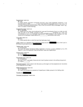 "Commitments" select one:
-~-~;;;);;~-
     o   means [identify applicable commitment tranche(s) using Credit Agreement definitions] in the
     principal amount of $/£/€                {in each case specify the aggregate amount of the Loans, the
     Unfunded Commitments and the portion, if any, of the Commitments thai is irrevocably "frozen" (i.e ..
     that is not subject to future drawing)].

'Covered Prior Seller" select one:
    0 not applicable.
    D means each Prior Seller that transferred the Loans and Commitments (if any} on or after the Shift
    Date [but prior to the transfer pursuant to which                      transferred such Loans and
    Commitments (if any) on a distressed documentation basis pursuant to the Purchase and Sale
    Agreement for Distressed Trades dated as of               , as set forth in the Annex].

"Filing Oat§" select one:
     0 none.
     D means [identify date on which Borrower filed Bankruptcy Case].
"1.9...illl.§." means (i) LC Deposits in t;iheilclultsltalnldlinlglllplrincipal amount   ot~nd (il) Term Loans in
the outstar'lding principal amount ot 1                         1 1

"Netting Letter" select one:
   0 not applicable.
   0 means that certain Multilateral Netting Agreement in the form currently published by the LSTA
   dated on or as of the Agreement Date among Seller, Buyer ar1d Original Buyer.

"Original Bum" select one:
    0 not applicable.
     0    meantlllillii•••••••
"Penultimate Buyer" select one:
    0 not applicable.
    0 none ("none" is applicable if there are only three (3) parties involved in the netting arrangement).
    0 means ~-.-_ __ J
"8__~guired Consents" means notice to the Borrowers and the Agent and the acceptance and recordation
of the Assignment by the Agent.

"Seller Purchase Price" select one:
    0 not applicable.
    0 means the purchase price payable by Original Buyer to Seller pursuant to the Netting Letter.
"Transfer F e e · -

"Unfunded Commitm§mt;( means none.




                                                                   3
 