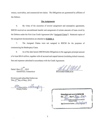 money, receivables, and commercial tort claims. The Obligations are guaranteed by affiliates of

the Debtors.

                                         The Assignments

       6.      By virtue of the execution of several assignment and assumption agreements,

BDCM received an unconditional transfer and assignment of certain amounts of loans owed by

the Debtors under the First Lien Credit Agreement (the "Assigned Claims"). Redacted copies of

the assignment documentation are attached as Exhibit A.

       7.      The Assigned Claims were not assigned to BDCM for the purposes of

commencing the Bankruptcy Cases.

       8.      As of the date hereof, BDCM holds Obligations in the aggregate principal amount

of at least $26.8 million, together with all accrued and unpaid interest (including default interest),

fees and expenses calculated in accordance with the Credit Agreement.


            . rJ-1-..
Dated: May if_ 2012
       Greenwich, Connecticut
                                                                -d/~
                                                              RICHARD EHRLICH


Sworn to and subscribed before me
This (/ 0 day ofMay, 2012



    //71~,~ ~-
       Notary Public                 .
                                                        r
                                                        r            Subscribed and swom to before me
                                                                                                              l
                                                                     ~=21::3:!;2_
                                                                                  Notary Public
                                                                                   Ex~lres:
                                                                     Date commission         /6
                                                                                                     J
                                                                                                  /s~Z ~/ Y
                                                                                                                  l
                                                                                                                  .,
                                                                                                  ----I"''DVJ

                                                  3
 