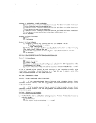 Section 4.1 (r) (Predecessor Transfer Agreements).
        0 Seller acquired the Transferred Rights from Immediate Prior Sell"'r pursuant to Predecessor
        Transfer Agreements relating to parinear par loans.
        0 Seller acquired the Transferred Rights from Immediate Prior SelliBr pursuant to Predecessor
        Transfer Agreements relating to distressed loans.
        0 Seller acquired U1e Transferred Rights from Immediate Prior Sell(i:lr pmsuant to Predecessor
        Transfer Agreements relating to both par/near par loans and distresses.'i loans.
        [81 Not applicable.

Section 4.1 (u) (Other Documents).
        [81 None.
        LJ The following: - - - - ·
Section 4.1(v) (Proof of Claim).
        0 The Proof of Claim was duly and timely filed, on or prior to the Bar Date. by
                 [] the Agent on behalf of the Lenders.
                 [] Seller or a Prior Seller.
        0 The Bar Date specified in the Transaction Specific Terms has been set in the Bankruptcy
        Case and no Proof of Claim has been filed.
        D No Bar Date has been set in the Bankruptcy Case and no Proof 0'5 Claim l1as been filed.
        [81 Not applicable.

SECTION 5 (BUYER'S REPRESENTATIONS AND WARRANTIES)

Section 5.1(n) (Buyer Status).

        0   Buyer is not a Lender.
        [81 Buyer is a Lender.
        0  Buyer is an Affiliate (substitute Credit Agreement defined term if different] (as defined in the
        Credit Agreement) of a Lender.
        0 Buyer is an Approved Fund [substitute Credit Agreement defined ~erm if different] of a Lender.
If "Yes" is specified opposite "Delivery of Credit Documents" in the Transaction Summary, Buyer
represents and warrants that it (i) was not a Lender on the Trade Oate and· (ii) requested copies of the
Credit Documents from Seller on or prior to the Trade Date.

SECTION 6 (INDEMNIFICATIOlli

Section 6.1 (Seller's Indemnities); Ste..Q-Up Indemnities.

         (i)       If "Yes" is specified opposite "Step-Up Provisions" i•n the Tn,,msaction Summary, Seller's
indemnities contained in Section 6.1 (b) shall apply (and the alternate indemnities contained in Section
6. 1(a} shall not apply).

         (ii)      If "No" is specified opposite "Step-Up Provisions" in the Tramsaction Summary, Se!ler's
indemnities contained in Section 6.1 (a) shall apply (and the alternate indemnities contained in Section
6.1 (b) shall not apply).

SECTION 7 (COSTS AND EXPENSES}

0    Tl1e Transfer Fee shall be paid by Seller to the Agent and the !Purchase Price shall be increased by
     an amount equal to
         0 one-half thereof.
         [] other relevant fraction or percentage, _ _ , thereof.



                                                      5
 