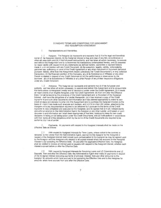 STAND/RD TERMS AND CONDITIONS FOR ASSIGNMENT
                                AND ASSUMPTION AGREEMENT

                 Representations and Warranties.

         [ .1       Assignor. The Assignor (a) represents and warrants that (i) it is the legal and beneficial
owner of ~he Assigned Interest, (ii) the Assigned Into rest is free and clear of any lien, encumbrance 01
other adverse claim and (iii) it has full power and authority, and has taken sll action necessary, to execute
and deliver this Assignment and to consummate the trsnsactions contemplated hereby; and (b) assumes
no responsibility with respect to (i) any statements (as defined herein), warranties or representations
made in cr in connection with any Credit Document, (ii) the execution, legality, validity, enforceability,
genuinePass, sufficiency or value of the Credit Agreement or any other instrument or document delivered
pursuant thereto, other U1an this Assignment (herein collectively the "Credit Documents"), or any collateral
tl1ereunder, (iii) the fin<mcial condition of the Company, any of its Subsidiaries or Affiliates or any other
PersC>n odigated in respect of ony Credit Document or (iv} the performance or observance by the
Borrower any of its Subsidiaries or Affiliates or any other Person of any of their respective obligations
under an·1; Credit Document.

           ( .2    Assignee. The Assignee (a) l'epresents and warrants that (i) it has full power and
authority and has taken all action necessary, to execute and deliver this Assignment and to consummate
the transe:,ctions contemplated hereby and to become a Lender under the Credit Agreement, (ii) it meets
all requir'ccments of an Eligible Assignee under the Credit Agreement, (Iii) from and after the Effective
Date, it s'iall be bound by the provisions of the Credit Agreement and, to the extent of the Assigned
Interest. o;hall ~1ave the obligations of a Lender thereunder. (iv) it has received a copy of the Credit
Agreerne 'lf and such other documents and information as it has deemed appropriate to make its own
credit anBiysis and decision to enter into this Assignment and to purchase the Assigned Interest on the
bas1s of '·uhich it has made such analysis and decision, and (v) if it is a Non US Lender, attached to the
Assignm'''nt is any documentation required to be delivered by it pursuant to the terms of the Credit
Agreement, duly completed and executeo by t11e Assignee; and (b) agrees that (i) it will, independently
and with•>ut reliance on the Administrative Agent, the Assignor or any other Lender, and based on such
documer:s and information as it shall deem appropriate at that time, continue to make its own credit
decisions in taking or not taking action under the Credit Documents, and (li) it will perform in accordance
with thei• terms all of the obligations which by the terms of the Credit Dccuments are required to be
performe :1 by it as a Lender.

         c..    Payments. All payments with respect to the Assigned Interests shall be made on the
Effective Date as follows:

         2:,1     With respect to Assigned Interests for Term Loans, unless notice to the contrary is
delivereo to the Lender from the Administrative Agent, payment to the Assignor by the Assignee in
respect d the Assigned Interest shall include such compensation to the Assignor as may be agreed upon
by the Assignor and the Assignee with respect to all unpaid interest which has accrued on the .P.ssigned
Interest to but excluding the Effective Date. On and after the applicable Effective Date, the Assignee
shall be entitled to receive all interest paid or payable with respect to the Assigned Interest, whether such
interest eccrued before or after the Effective Date.

        2:,.2   With respect to Assigned Interests for Revolving Loans and LC Commitrr.ents and LC
Deposits. from and after the Effective Date, the Administrative Agent shall make all payments in respect
of the Assigned Interest (including payments of principal, interest, fees and other amounts) to the
Assignor for amounts which have accrued to but excluding the Effective Date and to the Assignee for
amounts which have accrued from and after the Effective Date.




                                                      7
 