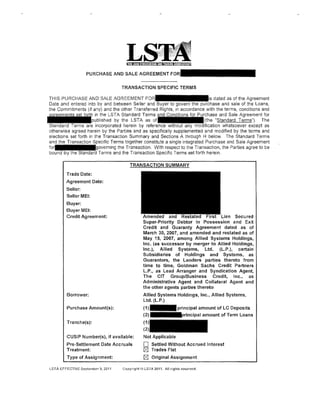 PURCHASE AND SALE AGREEMENT F

                                     TRANSACTION SPECIFIC TERMS

  THIS PURCHASE AND SALE AGREEMENT                                                 dated as of the Agreement
  Date and entered into by and between Seller           uyer    govern       purchase and sale of the Loans,
  the Commitments (if any) and the other Transferred Rights, in accordance with the terms, conditions and
                         in the LSTA Standard Terms                                  and Sale Agreement for
                        published by the LSTA as                              (the "Standard Terms"). The
  Standard Terms are incorporated herein by reference withou any                       whatsoever except as
- otherwise agreed herein by the Parties and as specifically supplemented and modified by the terms and
  elections set forth in the Transaction Summary and Sections A through H below. The Standard Terms
  and the Transaction            Terms together constitute a single integrated Purchase and Sale Agreement
                               rning the Transaction. With respect to the Transaction, the Parties agree to be
                           Terms and the Transaction Specific Terms set forth herein.



          Trade Date:
          Agreement Date:
          Seller:
          Seller MEl:
          Buyer:
          Buyer MEl:
          Credit Agreement:                                                      Lien Secured
                                                Super-Priority Debtor In Possession and Exit
                                                Credit and Guaranty Agreement dated as of
                                                March 30, 2007, and amended and restated as of
                                                May 15, 2007, among Allied Systems Holdings,
                                                Inc. (as successor by merger to Allied Holdings,
                                                Inc.), Allied Systems, Ltd. (L.P.), certain
                                                Subsidiaries of Holdings and Systems, as
                                                Guarantors, the Lenders parties thereto from
                                                time to time, Goldman Sachs Credit Partners
                                                L.P., as Lead Arranger and Syndication Agent,
                                                The CIT Group/Business Credit, Inc., as
                                                Administrative Agent and Collateral Agent and
                                                the other agents parties thereto
          Borrower:                              Allied Systems Holdings, Inc., Allied Systems,
                                                 Ltd. (L.P.)
          Purchase Amount(s):                    (1)
                                                 (2)
          Tranche(s):                            (1
                                                 (2
          CUSIP Number(s), if available:         Not Applicable
          Pre-Settlement Date Accruals           0     Settled Without Accrued Interest
          Treatment:                             ~ Trades Flat
          Type of Assignment:                    ~ Original Assignment

 LSTA EFFECTIVE September 9, 201'1   Copyrigllt@ LSTA 2011. All rights reserved.
 