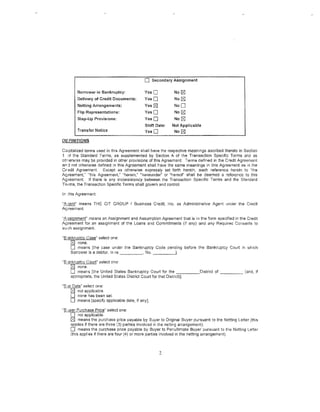 0     Secondary Assignment

          Borrower in Bankruptcy:          YesO              No   [8J
          Delivery of Credit Documents:    YesO              No   [8J
          Netting Arrangements:             Yes   18]        NoD
          Flip Representations:             YesO             No !S]
          Step-Up Provisions:               YesO             No   [8J
                                            Shift Date:     Not Applicable
          Transfer Notice                   YesO             No [8J

DEFINITIONS

Capitalized terms used in this Agreement shall have tf1e respective meanings ascribed thereto in Section
1 :>f the Standard Terms, as supplemented by Section A of the Transaction Specific Terms and as
otr,erwise may be provided in other provisions of this Agreement. Terms defined in the Credit Agreement
and not other.vise defined in this Agreement shall rave the same meanings in this Agreement as in the
Credit Agreement. Except as othetwise expressly set forth herein, each reference herein to "the
Agreement," "this Agreement," "herein," "hereunder" or "hereof" shall be deemed a reference to this
Agreement. If there is any inconsistency between the Transaction Specific Terms and the Standard
Terms, tile Transaction Specific Terms shall govern and control.

In this Agreement:

"~gent" means THE CIT GROUP I Business Credit. Inc. as Administrative Agent under the Credit
Agreement.

"Assignment" means an Assignment and Assumption Agreement that is in the form specified in the Credit
Agreement for an assignment of the Loans and Commitments (if any) and any Requirea Consents :o
such assignment.

··s smkruptcv Case" select one:
    t2l none.
    0   means [the case under the Bankruptcy Code pending before the Bankruptcy Court in which
    Borrower is a debtor. In re        , No. _ _ _ __,

"8 3nkruptcy Court" select one:
    [8J none.
    0 means [the United States Bankruptcy Court for the ______ District of _ _ _ _ (and, if
    aprropriato, the United States District Court for that District)].

"Bar Date" select one:
 -- ~ not applicable.
    0 none has been set.
    0 means [specify applicable date, if any].
"8 •Jyer Purchase Price" select one:
     0 not applicable.
     ~ means the purchase price payable by Buyer to Original Buyer pursuant to the Netting Letter (this
     applies if there are three (3) parties involved in the netting arrangement).
     0 means the purchase price payable by Buyer to Penultimate Buyer pursuant to the Netting Letter
     (this appl;es if there are four (4) or more parties involved in the netting arrangement).



                                                        2
 