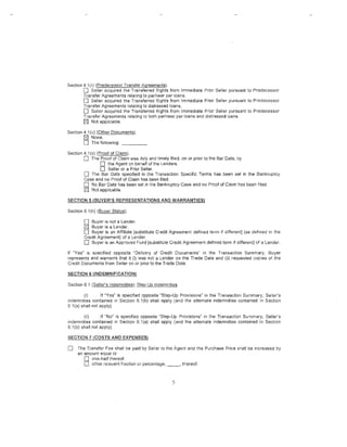 Section 4.1 (r) (Predecessor Transfer Agr.©£lments).
         0   Seller acquired the Transferred Rights from Immediate Prior Seller pursuant to Predecessor
        Transfer Agreements relating to par/near par loans.
        0 Seller acquired the Transferred R1ghts from Immediate Prior Seller pursuant to Predecessor
        Transfer Agreements relating to distressed loans.
        D Seller acquired the Transferred Rights from Immediate Prior Seller pursuant to Predecessor
        Transfer Agreements relating to both par/near par loans and d·1stressed loans.
        tZl Not applicable.
Section 4.1 (u) (Other Documents).
        tZl None.
        D The following:
Section 4.1 (V) (Proof of Claim).
         0   The Proof of Claim was duly and timely filed, on or prior to the Bar Date, by
                  D the Agent on behalf of the Lenders.
                   0 Seller or a Prior Seller.
        0 The Bar Date specified in the Transaction Specific Terms has been set in the Bankruptcy
        Case and no Proof of Claim l1as been filed.
        D No Bar Date has been set in the Bankruptcy Case and no Proof of Claim has been filed.
        tZl Not applicable.
~ECTION        5 (BUYER'S REPRESENTATIONS AND WARRANTIES)

Section 5.1 (n) (Buyer Status).

         D  Buyer is not a Lender.
         tZlBuyer is a Lender.
         0 Buyer is an Affiliate [substitute Credit Agreement defined term if different] (as defmed in the
         Credit Agreement) of a Lender.
         0 Buyer is an Approved Fund [substitute Credit Agreement defined term if different] of a Lender.
If "Yes" is specified opposite "Delivery of Credit Documents" in the Transaction Summary, Buyer
represents and warrants that it (i) was not a Lender on the Trade Date and (ii) requested copies of the
Credit Documents from Seller on or prior to the Trade Date.

SECTION 6 (INDEMNIFICATION)

Section 6.1 (Seller's lndemniti~..§); §J~P.:!dP.JJ1de_f!1J:Iltles.

         (i)       If "Yes" is specified opposite "Step-Up Provisions" in the Transaction Summary, Seiler's
indemnities contained 1n Section 6.1 (b) shall apply (and the alternate indemnities contained in Section
6.1 (a) shall not apply).

         (ii)      if "No" is specified opposite "Step-Up Provisions" in the Transaction Summary, Seller's
indemnities contained in Section 6.1(a) shall apply (and the alternate indemnities contained in Section
6.1 (b) shall not apply).

SECTION 7 (COSTS AND EXPENSES)

0    The Transfer Fee shall be paid by Seller to the Agent and the Purchase Price shall be increased by
     an amount equal to
        0 one..half thereof.
        0 other relevant fraction or percentage, _ _ , thereof.


                                                              5
 
