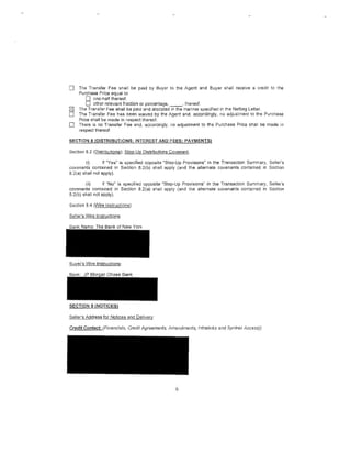 0     The Transfer Fee shall be paid by Buyer to the Agent and Buyer shall receive a credit to the
      Purchase Price equal to
          0 one-half thereof.
          0 other relevant fraction or percentage, _ _ , thereof.
[2]   The Transfer Fee shall be paid and allocated in the manner specified in the Netting Letter.
0     The Transfer Fee has been waived by the Agent and, accordingly, no adjustment to the Purchase
      Price shall be rna de in respect thereof.
0     There is no Transfer Fee and, accordingly, no adjustment to the Purchase Price shall be made in
      respect thereof.

SECTION 8 (DISTRIBUTIONS; INTEREST AND FEES; PAYMENTSl

Section 8.2 (Distributions); Step-Up Distributions Covenant.

        (i)       If "Yes" is specified opposite "Step-Up Provisions" in the Transaction Summary, Seller's
covenants contained in Section 8.2(b) shall apply (and the alternate covenants contained in Section
8.2(a) shall not apply).

        (ii)      If "No" is specified opposite "Step-Up Provisions" in the Transaction Summary, Seller's
covenants contained in Section 8.2(a) shall apply (and the alternate covenants contained in Section
8.2(b) shall not apply).

Section 8.4 (Wire Instructions).

Seller's Wire Instructions:




.§.YYi:lr's Wire Instructions:




SECTION 9 (NOTICES)

Seller's Address for Notices and Delivery:




                                                     6
 