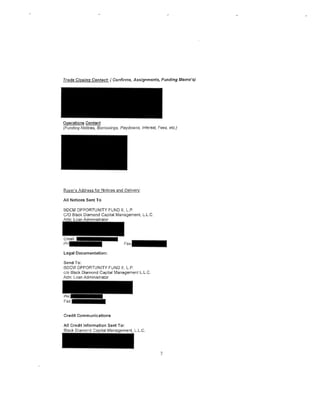 Operations Contact
(Funding Notices, Borrowings, Paydowns, Interest, Fees, etc.)




Buyer's Address for Nolices and Delivery:

All Notices Sent To

BDCM OPPORTUNITY FUND II, L.P.
C/0 Black Diamond Capital Management, L.L.C.




Legal Documentation:

Send To:
BDCM OPPORTUNITY FUND II, L.P.
c/o Black Diamond Capital Management L.L.C.
Attn: Loan Administrator




Credit Communications

AI! Credit Information Sent To:
Black Diamond                 ment, L.L.C.




                                                    7
 