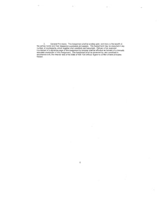 3,      General Prov1sions. This Assignment shall be binding upon, and inure. to the benefit of,
the parties hereto and their respective successors and assigns. This Assignment may be executed in ony
number of counterparts, which together shall constitute one instrument. Delivery of an executed
counterpart of a signature page of this Assignment by telecopy shall be effective as delivery of a manually
executed counterpart of this Assignment. This Assignment shall be governed by, and construed in
accordance with, the Internal laws of the State of New York without regard to conflict c.f laws principles
thereof.                                                                                               ·




                                                    8
 