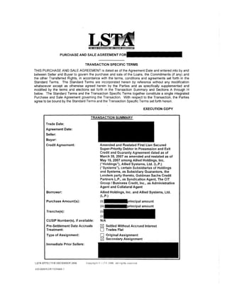 PURCHASE AND SALE AGREEMENT

                                   TRANSACTION SPECIFIC TERMS
THIS PURCHASE AND SALE AGREEMENT is dated as of the Agreement Date and entered into by and
between Seller and Buyer to govern the purchase and sale of the Loans, the Commitments (if any) and
the other Transferred Rights, in accordance with the terms, conditions and agreements set forth in the
Standard Terms. The Standard Terms are incorporated herein by reference without any modification
whatsoever except as otherwise agreed herein by the Parties and as specifically supplemented and
modified by the terms and elections set forth in the Transaction Summary and Sections A through H
below. The Standard Terms and the Transaction Specific Terms together constitute a single integrated
Purchase and Sale Agreement governing the Transaction. With respect to the Transaction, the Parties
agree to be bound by the Standard Terms and the Transaction Specific Terms set forth herein.

                                                                         EXECUTION COPY



       Trade Date:
       Agreement Date:
       Seller:
       Buyer:
       Credit Agreement:                   Amended and Restated First Lien Secured
                                           Super-Priority Debtor in Possession and Exit
                                           Credit and Guaranty Agreement dated as of
                                           March 30, 2007 as amended and restated as of
                                           May 15,2007 among Allied Holdings, Inc.
                                           ("Holdings"), Allied Systems, Ltd. (L.P.)
                                           ("Systems"), certain Subsidiaries of Holdings
                                           and Systems, as Subsidiary Guarantors, the
                                           Lenders party thereto, Goldman Sachs Credit
                                           Partners L.P., as Syndication Agent, The CIT
                                           Group I Business Credit, Inc., as Administrative
                                           Agent and Collateral Agent
        Borrower:                          Allied Holdings, Inc. and Allied Systems, Ltd.
                                           (L.P.)
        Purchase Amount(s):


        Tranche(s):

        CUSIP Number(s), if available:
        Pre-Settlement Date Accruals       r:8J   Settled Without Accrued Interest
        Treatment:                         D      Trades Flat
        Type of Assignment:                D      Original Assignment
                                           r:8J   Secondary Assignment
        Immediate Prior Sellers:




LSTA EFFECTIVE DECEMBER 2006

453-055iAGRi1939464.
 