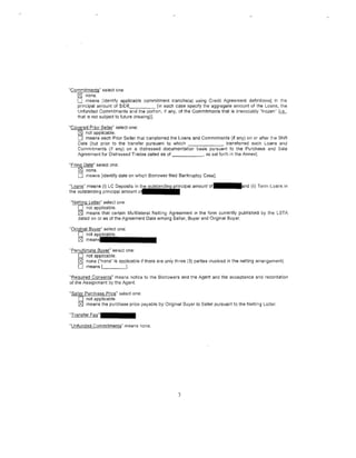 "Commitments" select one:
 --~ none.
   0 means [identify applicable commitment tranche(s) using Credit Agreement definitions] in H1e
   principal amount of $1£1€_______ [in each case specify the aggregate amount of the Loans, the
   Unfunded Commitments and the portion, if any, of the Commitments that is irrevocably "frozen" (L_s,
   that ts not subject to future drawing)].

"Covered Prior Seller" select one:
    [g) not applicable.
    0 means each Prior Seller that transferred the Loans and Commitments (if any) on or after t11e Shift
    Date [but prior to the transfer pursuant to which                      transferred such Loans and
    Commtments (if any) on a distressed documentation basis pursuant to the Purchase and Sale
    Agreement for Distressed Trades dated as of               , as set forth in the Annex].

"Filing Datr( select one:
      !81 none.
      0 means [identify date on which Borrower filed Bankruptcy Case].
"Loans'' means (i} LC Deposits in                         ipal amount   or.lllllllland (ii} Term Loans in
the outstanding principal amount o f l • •

"Nettin_q Letter" select one:
    0 not applicable.
    !81 means that certain Multilateral Netting Agreement in the form currently published by the LSTA
    dated on or as of the Agreement Date among Seller, Buyer and Original Buyer.

"9riginal Buyer" select one:
    0
    !81   notap]p.licialbllel.llllllllllll
          meanSJ

"Penultimate Buyer" select one:
    0 not applicable.
   [g) none ("none'' is applicable if there are only three (3) parties tnvolved in the netting arrangement).
   0 means              _ _j.

''Required Consents" means notice to the Borrowers and the Agent and the acceptance and recordation
of the Assignment by the Agent.

"Seiler Purchase Price" select one;
    0 not applicable.
    t2J means the purchase price payable by Original Buyer to Seller pursuant to the Netting Letter.
"Transfer   Fee".llllllllll
"Unfunded Q.Qmmitments" means none.




                                                      3
 