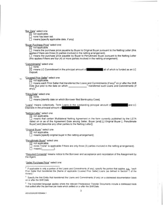 'Bar Date" select one:
    0 not applicable.
    0 none has been set.
    0 means [specify applicable date, if any].
"Bu er Purchase Price" select one:
         not applicable.
    0 means the purchase price payable by Buyer to Original Buyer pursuant to the Netting Letter (this
    applies if there are three (3) parties involved in the netting arrangement).
    0 means the purchase price payable by Buyer to Penultimate Buyer pursuant to the Netting Letter
    (this applies if there are four (4) or more parties involved in the netting arrangement).

"Commitments" select one:
   0 none.
   0 means LC Commitment in the principal amount o f · · · · · · all of which is funded as an LC
   Deposit.

"Covered Prior Seller" select one:
   0 not applicable.
   0 means each Prior Seller that transferred the Loans 5and Commitments (if any)4 on or after the Shift
   Date hbut prior to the date on which                   transferred such Loans and Commitments (if
   any)].

"Filing Date" select one:
     0 none.
     0 means [identify date on which Borrower filed Bankruptcy Case].
"Loans" means collectively, Term Liolalnlslilnltlhe.o utstanding principal amount                              and LC
Deposits in the principal amount o.11
                                    1                   1
"Netting Letter" select one:
    0 not applicable.
    0 means that certain Multilateral Netting Agreement in the form currently published by the LSTA
    dated on or as of the Agreement Date among Seller, Buyer [and] [,] Original Buyer [, Penultimate
    Buyer] and [describe any other parties to the Netting Letter]].

"Original Buyer" select one:
    0 not applicable.
    0 means (specify original buyer in the netting arrangement].
"Penultimate Buyer" select one:
   0 not applicable.
   0 none ("none" is applicable if there are only three (3) parties involved in the netting arrangement).
   0 means [               ].

"Required Consents" means notice to the Borrower and acceptance and recordation of the Assignment by
the Agent.

"Seller Purchase Price" select one:

4
  If applicable to only a portion of the Loans and Commitments (if any), specify the portion that applies, .hf1., "each
Prior Seller that transferred the [Name of applicable Covered Prior Seller] Loans (as defined in Section 1 of the
Annex)."
5
  Specify the first Entity that transferred the Loans and Commitments (if any) on a distressed documentation basis
on or after the Shift Date.
6
  The bracketed language applies where the relevant Predecessor Transfer Documents include a distressed trade
that settled after the par/near par trade which settled on or after the Shift Date.

                                                            3
453-055/AGR/1939464 .1
 