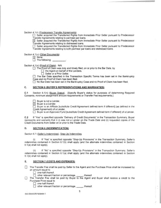 Section 4.1 (r) (Predecessor Transfer Agreements).
        0 Seller acquired the Transferred Rights from Immediate Prior Seller pursuant to Predecessor
        Transfer Agreements relating to par/near par loans.
        ~ Seller acquired the Transferred Rights from Immediate Prior Seller pursuant to Predecessor
        Transfer Agreements relating to distressed loans.
        0 Seller acquired the Transferred Rights from Immediate Prior Seller pursuant to Predecessor
        Transfer Agreements relating to both par/near par loans and distressed loans.

Section 4.1 (u) (Other Documents).
        ~ None.
        0 The following: _ _ __
Section 4.1 (v) (Proof of Claim). N/A
        0 The Proof of Claim was duly and timely filed, on or prior to the Bar Date, by
                  0 the Agent on behalf of the Lenders.
                  0 Seller or a Prior Seller.
        0 The Bar Date specified in the Transaction Specific Terms has been set in the Bankruptcy
        Case and no Proof of Claim has been filed.
        0 No Bar Date has been set in the Bankruptcy Case and no Proof of Claim has been filed.
C.      SECTION 5 (BUYER'S REPRESENTATIONS AND WARRANTIES)

C.1    Section 5.1 (n) (Buyer Status). [Specify Buyer's status for purposes of determining Required
Consents, minimum assignment amount requirements or Transfer Fee requirements.]

        0   Buyer is not a Lender.
        ~ Buyer is a Lender.
        0  Buyer is an Affiliate [substitute Credit Agreement defined term if different] (as defined in the
        Credit Agreement) of a Lender.
        0 Buyer is an Approved F_!lnd [substitute Credit Agreement defined term if different] of a Lender.
C.2     If "Yes" is specified opposite "Delivery of Credit Documents" in the Transaction Summary, Buyer
represents and warrants that it (i) was not a Lender on the Trade Date and (ii) requested copies of the
Credit Documents from Seller on or prior to the Trade Date.

D.      SECTION 6 (INDEMNIFICATION)

Section 6.1 (Seller's Indemnities); Step-Up Indemnities.

         (i)       If "Yes" is specified opposite "Step-Up Provisions" in the Transaction Summary, Seller's
indemnities contained in Section 6.1 (b) shall apply (and the alternate indemnities contained in Section
6.1 (a} shall not apply).

         (ii)      If "No" is specified opposite "Step-Up Provisions" in the Transaction Summary, Seller's
indemnities contained in Section 6.1 (a) shall apply (and the alternate indemnities contained in Section
6.1 (b) shall not apply).

E.      SECTION 7 (COSTS AND EXPENSES)

0    The Transfer Fee shall be paid by Seller to the Agent and the Purchase Price shall be increased by
     an amount equal to
        0 one-half thereof.
        0 other relevant fraction or percentage, _ _, thereof.
0    The Transfer Fee shall be paid by Buyer to the Agent and Buyer shall receive a credit to the
     Purchase Price equal to
        0 one-half thereof.
        0 other relevant fraction or percentage, _ _, thereof.
                                                     5
453-055/AGR/1939464.1
 