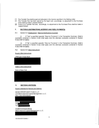 0     The Transfer Fee shall be paid and allocated in the manner specified in the Netting Letter.
0     The Transfer Fee has been waived by the Agent and, accordingly, no adjustment to the Purchase
      Price shall be made in respect thereof.
[gJ   There is no Transfer Fee and, accordingly, no adjustment to the Purchase Price shall be made in
      respect thereof.

F.       SECTION 8 (DISTRIBUTIONS; INTEREST AND FEES; PAYMENTS)

F.1      Section 8.2 (Distributions); Step-Up Distributions Covenant.

        (i)       If "Yes" is specified opposite "Step-Up Provisions" in the Transaction Summary, Seller's
covenants contained in Section 8.2(b) shall apply (and the alternate covenants contained in Section
8.2(a) shall not apply).

        (ii)      If "No" is specified opposite "Step-Up Provisions" in the Transaction Summary, Seller's
covenants contained in Section 8.2(a) shall apply (and the alternate covenants contained in Section
8.2(b) shall not apply).

F.2      Section 8.4 (Wire Instructions).

Buyer's Wire Instructions:




Seller's Wire Instructions:

Bank of New York




G.       SECTION 9 (NOTICES)

Buyer's Address for Notices and Delivery:

BDCM OPPORTUNITY FUND II, L.P.
C/0 Black Diamond Capital Management, L.L.C.
Attn: Loan Administrator




Credit Communications
Black Diamond Capital Management, L.L.C.



                                                      6
453-055/AGR/1939464.1
 