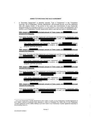 ANNEX TO PURCHASE AND SALE AGREEMENT


1.      If "Secondary Assignment" is specified opposite 'Type of Assignment" in the Transaction
                                                             1
        Summary, list of Predecessor Transfer Agreements and principal amount as of the settlement
        date with respect thereto, of the portion of the Loans and Commitments (if any) thereunder
        assigned hereby for purposes of Section 4.1 (r) and Section 5.1 (k)(i) hereof, and designation as to
        whether such Predecessor Transfer Agreements relate to par/near par loans or distressed loans.

        With respect to'                   principal amount of Term Loans and ] - •rincipal
        amount of LC Deposits:




                                                                         ent and Assumpti~
                                                                            as seller, a n d - - - -




                                                                             and Assumpti~
                                                                            as seller, a n d - - - -




                                                                              and Assumption Agreement, each
                                                                             as seller, and                             I



   List (i) any Predecessor Transfer Agreement to which Seller is a party, (ii) any Predecessor Transfer Agreement of
Prior Sellers relating to distressed loans delivered to Seller by Immediate Prior Seller and (iii) any Predecessor
Transfer Agreement of Prior Sellers relating to par loans listed in any Predecessor Transfer Agreement described in
the preceding clause (ii).


                                                     Annex-1
453-055/AGR/1939464.1
 