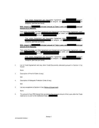 andAssump~
                                                                         as seller, a n d - - - -


                 That certain Assignment and Assumption Agreement dated
                • • • • • • • • • • • • • • • as assignor, and
                ·assignee. [par/near par loans]




                                                                 nment and Assumption Agreement, each
                                                                         seller, and • • • • • • •




2.      List of Credit Agreement and any other Credit Documents delivered pursuant to Section 4.1 (s)
        hereof.

        None.

3.      Description of Proof of Claim (if any).

        N/A

4.      Description of Adequate Protection Order (if any).

        N/A

5.      List any exceptions to Section 4.1 (w) (Notice of Impairment}.

        None.

6.      The amount of any PIK Interest that ,;orr·r<>t<>t                amount of the Loans after the Trade
        Date but on or prior to the Settlement Date




                                                    Annex-1
453-055/AGR/1939464.1
 