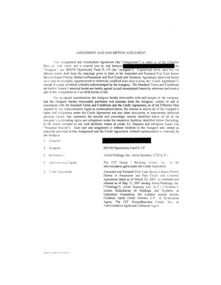 ASSIGNMENT AND ASSUMPTION AGREEMENT

         !his ;ssignmcnt and Assumption Agreement (the "A
Dmo: st:t (,nh :x:lo"v and is e:-ttercd into by and
"/ssignor'l ;me BDCM Oppornmity Fund ll, LP (the                                                    t nm
deiined ilt."rein shall have the meanings given to them in the Amended and Restated First Lien Seni<'r
Securtd Sup<'r-Priority Debtor-in-Possession and Exit Credit and Guaranty Agreement idemi±:ed below
(as ir may be an:ended, supplemented or otherwise modified fi-om time to tirn.;, the ''Credit Agreement'').
receipt of a copy of which is hereby acknowledged by the Assignee. The Standard Terms and Conditions
set iorrh ic Annex l attached hereto are hereby agreed to and incorporated herein by reference and made a
pan of thi:o Assignment as if scr forth herein in full.
         Fc,r <tn J.grccd consideration, the Assignor hereby irrevocably sells and assigns to rhe Assignee,
and the :'ssignee hereby irrevocably purchases and assumes from the Assignor, subject to and in
accordance with the Standard Terms and Conditions and the Credit Agreement, as of the Effective Date
inserted by tile Administrative Agent as contemplated below, the interest in and to all of the Assignor's
rights and o!Jiig:ttion:; under the Credit Agreement and any other doctmJents or instruments delivered
pur~mm u:erew rhat represents the amount and percentage interest identified below of ail o[ Lhe
Asstgnor's O'.:tstmding rights and obligations under the respective facilities identitied below (including.
to the cxwn1 included in any such facilities, letters of credit, LC Deposits and swingline loans) (lht
"Assigned fmen:sl''), Such sale and assignmem is without recourse to the Assignor and, except as
expn;s:;ly provided in this Assignment and the Credit Agreement, without repre:>enration or warranty by
the AssignJr.
!. Assi)!,!:or:

2.   Assignee:                                 BDCM Opportunity Fund II, LP

                                               /!lied Holdings, Inc .. Allied Systems, LTD (LP.)

                                               The ClT Group / l3usine:s:s Credit. Inc.             ~lS   the
                                               administrative agent under the Credit Agreement
                                               Amended and Restated fii'St Lien Securd Super-Priority
                                               Debtor in Possession and Exir Crcdn. and Ciuar;mty
                                               Agreement dated as of March 30, 2007, a;; amended and
                                               restated as of May I 5, 2007 among Alli.::d Holding~, lnc.
                                               ("Holdings"), Ai!ied Symems, Ltd, (L.P.) ("Systems").
                                               certain Subsidiaries of Holdings and Systems, as
                                               Subsidiary Guarantors, the Lenders part1cs thereto,
                                               Goldman Sachs Credit Partners LP . 3S Synd:cation
                                               Agent, The CIT Group/Bu:;ines5 Credit, fn(;, a:;
                                               Administrative Agent and Col!atr::ral Agtni
 