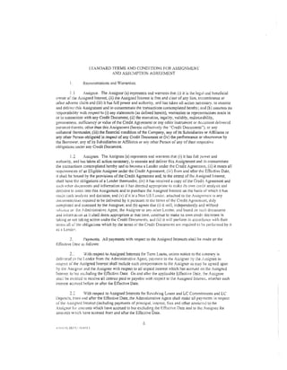 STANDARD TERMS AND CONDITIONS FOR ASSIGNMENT
                             AND ASSUMPTION AGREEMENT

         I.      Representations and Warranties.

          l.I     Assignor. The Assignor (a) represents and warrants that ( i) it is the .legal and bendicial
owner of !he Assigned Interest, (ii) the Assigned Interest is free and c~ear of any lien, en-::umbrance or
other adverse claim and (iii) it has full power and authority, and has taken all action necessary, to execute
and deliver this Assignment and w consummate the transactions contemplated hereby; and (b) assumes no
rcspor:sibility with respect to (i) any statements {as defined herein), warranties or representations made in
or in connection with any Credit Document, (ii) the execution, legality, validity, enforceability,
genumeness, sufficiency or value of the Credit Agreement or any other instmment or document delivered
pur:mant therer.o, other than this Assignment (herein collectively the ''Credit Documents"), or any
collateral thereunder, (iii) the financial condition of the Company, any of its Subsidiaries or Atliliatcs or
any other Person obiigated irt respect of any Credit Document or (iv) the performance or observance by
the Borrower, any of its Subsidiaries or Affiliates or any other Person of any of their respcctiw
obi igations under any Credit Document

              1.2       Assignee. The Assignee (a) represents and warranrs rhat (i) it has full power and
authority, and has taken all action necessary, to execute and deliver this Assignment and to consummate
the tra.1sactions :ontemplated hereby and to become a Lender under the Credit Agreement., (ii) it meets all
requircmems of an Eligible Assignee under the Credit Agreement, (iii) fmm and after the Effective Date,
it shall be bound by the provisions of the Credit Agreemenr and, to the exient of the Assigned Interest,
shall have the obligations of a Lender thereunder, (iv) it has received a copy of the Credit Agreement ant.!
saeh o:her docwnents and information as it has deemed appropriare to make: its own crc·riit analysis and
decision to enter into this Assignment and to purchase the Assigned Interest on the basis of which it has
mace ,,uch analysis and decision, and (v) if it is a Non US L:nJ.:r. attached to rile Jssignmcm is any
documerm tion required to be delivered by it pursunnt ro the terms of rhe Credit Agreement, duiy
eompkted apd c::.:ecuted by the Assignee; and (b) agrees that (i) it will, independently and without
rei i·c.m:<:: or: Hte !• drninistrative Agent, the .Assignor or any other Lender. and based on suc!1 documents
ami infonr.aU.Jn as it ~hall deem appropriate at that lime. ~.:ominue to make its ovvn credit decisions in
raking or not taking action under the Credit f)ocuments, and (ii) it wil! perfonn in accord:mce v:ith their
rerm.'> all o:'the obligations which by the terms of the Credit f)ncumcnis arc required t:) be performed by it
as a Lcndc:-.

         2.      l'aymcnts. All payments with respect to the Assigned Interests shaii be made on the
Effccti ve Dmc a;; follows:

           2"        With respect to Assigned Interests for Term Loans, unless notice to the commry is
deli,.·crc:d l·1 the Lender from rhe Administrative Agent, payrncm to the Assignor :)y the ,ssit:;nee in
resp~cl ot'tfle Assigned I merest shall include such compensation to rhe Assignor as may b;; agreed upon
by the Ass,gm)r and the Assignee with respect to all unpaid interest which has accrued on the Assigned
Interest to !Jut exduding the Effective nate. On and aJkr the applicable Effective Date. :he Assignee
sbaii bt: emitld to receive all interest paid or payable with respect to the Assigned !nteresl. whether such
interesl accru;:d before or after the Effective Date.

         2.2       With respect to Assigned Interests for Revolving Loans and LC Commitments and LC
Dep<Jsi:s, Ji-orn <1nd after the Effective Date, the Administrative Agem shall make all payrnenrs in respect
of the Assi;~ncd Interest (including payments of principal, interest, fees and other amount..;) to the
/ssignor fur arnc·unts which have accrued to but excluding the Effective Date and to the Assignee for
amo:.m;s w:1ich have accrued fror.1 and after the Effective Date.

                                                      6
 