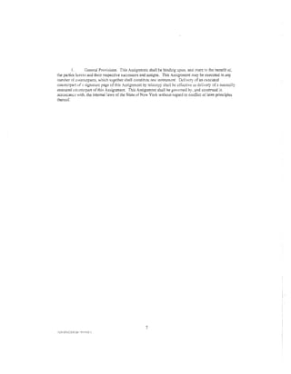 J.        General Provisions. This Assignment shall be binding upon. and murc to the benelit o·f.
the parties h'-'reto and their respective successors and assigns. This Assignment may be executed in any
number of counll:rpans, which together shall constinm: one instrum.::nt. Ddivcry of an executed
coumerpart uf ;s signatun:: page of this Assignment by telccopy shall be c!Tcctive as delivery of a ImHmnlly
executed c01:ntcrran of this Assignment. This Assignment shalt be gov-.:med by. and construed in
                                                                                        or
accomanc with, the internal laws of the Staii:o of New York wi<ltom regard to conflict laws principles
thereof.




                                                     7
 