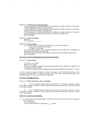 Section 4.1(r) (Predecessor Transfer Agreements).
        0    Seller acquired the Transferred Rights from Immediate Prior Seller pursuant to Predecessor
        Transfer Agreements relating to par/near par loans.
        0 Seller acquired the Transferred Rights from Immediate Pnor Seller pursuant to Predecessor
        Transfer Agreements relating to distressed loans.
        0 Seller acquired the Transferred Rights from Immediate Prior Seller pursuant to Predecessor
        Transfer Agreements relating to both par/near par loans and distressed loans.
        [8:1 Not applicable.

Section 4.1 (u) (Other Documents).
        [8:1 None.
        0 The following: _ _ _ __
Section 4.1 (v) (Proof of Claim).
        0 The Proof of Claim was duly and Umely filed, on or prior to the Bar Date, by
                 0   the Agent on behalf of the Lenders.
                  0 Seller or a Prior Seller.
             The Bar Date specified in the Transaction Specific Terms has been set in the Bankruptcy
        Case and no Proof of Claim has been filed.
        0 No Bar Date has been set in the Bankruptcy Case and no Proof of Claim has been filed.
        0    Not applicable.

SECTION 5 (BUYER'S REPRESENTATIONS AND WARRANTIES

Section 5.1 (n) (Buyer Status).

        0   Buyer is not a Lender.
        [8:1 Buyer is a Lender.
        0  Buyer is an Affiliate [substitute Credit Agreement defined term if different] (as defined in the
        Credit Agreement) of a Lender.
        0 Buyer is an Approved Fund {substitute Credit Agreement defined term if different] of a Lender.
If "Yes" is specified opposite "Delivery of Credit Documents" in the Transaction Summary, Buyer
represents and warrants that it (i) was not a Lender on the Trade Date and (ii) requested copies of the
Credit Documents from Seller on or prior to tne Trade Date.

SECTION 6 (INDEMNIFICATION)

Section 6,1 (Seller's lnderonities); Step-Up Indemnities.

         (i)       If "Yes" is specified opposite "Step-Up Provisions" in the Transaction Summary, Seller's
indemnities contained in Section 6 1(b) shall apply (and the alternate indemnities contained in Section
6.1 (a) shall not apply).

         (ii)      If "No" is specified opposite ''Step ..Up Provisions" in the Transaction Summary, Seller's
indemnities contained in Section 6.1(a) sr,all apply (and the alternate indemnities contained in Section
6.1 (b) shall not apply).

SECTION 7 (COSTS AND EXPENSES)

0    The Transfer Fee shall be paid by Seller to the Agent and the Purchase Price sl1all be increased by
     an amount equal to
        0 one-half thereof.
        0  other relevant fraction or percentage, _ _ , thereof.



                                                      5
 
