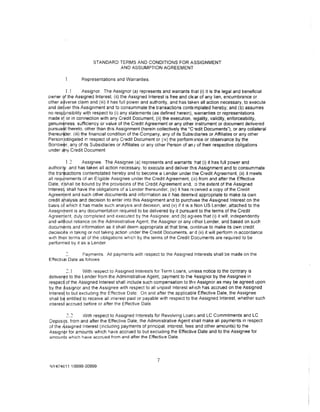 STANDARD TERMS AND CONDITIONS FOR ASSIGNMENT
                               AND ASSUMPTION AGREEMENT

                Representations and Warranties.

         I. l     Assignor. The Assignor (a) represents and warrants that (i) it is the legal and beneficial
owner  <f the Assigned Interest, (ii) the Assigned Interest is free and clear of any lien, encumbrance or
other a• verse cla1m and (iii) it has full power and authority, and has taken all action necessary, to execute
and delver this Assignment and to consummate the transactions contemplated hereby; and (b) assumes
no resp nsibility with respect to (i) any statements (as defined herein), warranties or representations
made i~ or in connection with any Credit Document, (ii} the execution, legality, validity, enforceability,
genuin~ness. sufficiency or value of the Credit Agreement or any other instrument or document delivered
pursua~t thereto, other than this Assignment (herein collectively the "C·edit Documents"), or any collateral
thereu~er. (iii} the financial condition of the Company, any of its Subsidiaries or Affiliates or any other
Person !obligated m respect of any Credit Document or (iv) the perform 3nce or observance by the
BorrOWfr. any of its Subsidiaries or Affiliates or any other Person of an {of their respective obligations
under c1ny Credit Document

          1.~     Assignee. The Assignee (a) represents and warrants :hat (i} it has full power and
authonw and has taken all action necessary, to execute and deliver this Assignment and to consummate
the trai>actions contemplated hereby and to become a Lender under the Credit Agreement, (ii) it meets
all requirements of an Eligible Assignee under the Credit Agreement, (iii) from and after the Effective
Date, itlshall be bound by the provisions of the Credit Agreement and, :o the extent of the Assigned
In teres~ shall have the obligations of a Lender thereunder, (iv) it has received a copy of the Credit
Agreerrient and such other documents and information as it has deemed appropriate to make its own
credit ahalysis and decision to enter into this Assignment and to purchase the Assigned Interest on the
basis oj which it has made such analysis and dec1sion, and (v) if it is a Non US Lender, attached to the
Assigmrent is any documentation required to be delivered by it pursuant to the terms of the Credit
Agreen1ent. duly completed and executed by the Assignee; and (b) agrees that (i) it will. independently
and without reliance on the Administrative Agent, the Assignor or any other Lender, and based on such
documttnts and information as it shall deem appropriate at that time, continue to make its own credit
decisiohs 1n taking or not taking action under the Credit Documents, ar d (ii) it will perform in accordance
w1th their terms all of the obligations wh1ch by the terms of the Credit Documents are required to be
performed by it as a Lender.

                Payments. All payments with respect to the Assigned Interests shall be made on the
Effect1ve Date as follows

         2.1      With respect to Assigned Interests for Term Loans, unless notice to the contrary is
deliver¢d to the Lender from the Administrative Agent, payment to the A.ssignor by the Assignee in
resped of the Assigned Interest shall include such compensation to th•: Assignor as may be agreed upon
by the f-.ssignor and the Assignee with respect to all unpaid interest which has accrued on the Assigned
lnteresi to but excluding the Effective Date. On and after the applicable Effective Date, the Assignee
shall b~ entitled to receive all interest pa1d or payable with respect to tile Assigned Interest, whether such
interesi accrued before or after the Effective Date.

         "> ">   With respect to Assigned Interests for Revolving Loan5 and LC Commitments and LC
OepoSlfS. from and after the Effective Date, the Administrative Agent shall make all payments in respect
of the A,ss1gned Interest (including payments of principal, interest, fees and other amounts} to the
Ass1gn~r for amounts which have accrued to but excluding the Effective Date and to the Assignee for
amounts which have accrued from and after the Effective Date.




                                                       7
NY474o111/9999-00999
 