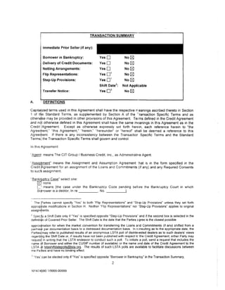 TRANSACTION SUMMARY


              Immediate Prior Seller (if any):

              Borrower in Bankruptcy:              YesO                     No r8]
              Delivery of Credit Documents:        YesO                     No   r8l
              Netting Arrangements:                YesO                     No r8]
                                                           1
              Flip Representations:                Yes0                     No   r8l
                                                           1
              Step-Up Provisions:                  Yes0                     No r8]
                                                                   2
                                                   Shift Date          :   Not Applicable
                                                           3
              Transfer Notice:                     Yes0                     No r8]


A.            DEFINITIONS

Capitalized terms used in this Agreement shall have the respective rr eanings ascribed thereto in Section
1 of t~e Standard Terms, as supplemented by Section A of the ··ransaction Specific Terms and as
otherw)se may be provided in other provisions of this Agreement Terms defined in the Credit Agreement
and n~t otherwise defined in this Agreement shall have the same mt~anings in this Agreement as in the
Credit IAgreement     Except as otherwise expressly set forth here~in, each reference herein to "the
Agreery,ent," "this Agreement," "herein," "hereunder" or "hereof' shall be deemed a reference to this
Agreement If there is any inconsistency between the Transactior Specific Terms and the Standard
Terms! the Transaction Specific Terms shall govern and control.

In th1s Agreement:

·Agent! means The CIT Group I Business Credit, Inc , as Administrati11e Agent

'Assi ment" means the Assignment and Assumption Agreement :hat is in the form specified in the
Credit. greement for an assignment of the Loans and Commitments (if any) and any Required Consents
to sue~ assignment

·· Bankrtptcy Case" select one:
      ~.none.
      C:::i
          means [the case under the Bankruptcy Code pending before the Bankruptcy Court in which
      Bcirrower is a debtor, In re _ _ _ _ _ , No. _ _ _ ___.


  The Parties cannot specify "Yes" to both "Flip Representations" and "St•~p-Up Provisions" unless they set forth
approptiate modifications in Section H. Neither "Flip Representations" nor "Step-Up Provisions" applies to original
ass1gnrjlents.
:: Specfy a Shift Date only if "Yes" is specified opposite "Step-Up Provisions" and if the second box is selected in the
definitiqn of Covered Prior Seller. The Shift Date is the date that the Parties c gree is the closest possible
approximation for when the market convention for transferring the Loans and Commitments (if any) shifted from a
par/ne~r par documentation basis to a distressed documentation basis. In c:msulting as to the appropriate date, the
Parties! may refer to published results of an anonymous LSTA poll of disinterested dealers as to such dealers' views
regardipg the Shift Date or, if results have not been published with respect tc the Credit Agreement, either Party may
requesj in writing that the LSTA endeavor to conduct such a poll. To initiate a poll, send a request that includes the
name .~f Borrower and either the CUSIP number (if available) or the name and date of the Credit Agreement to the
LST A ;!t lstashiftdatepolls@lsta.org. The results of such LST A polls are available to facilitate discussions between
the Pa;Jties and have no binding effect.
3
    "Yes'•can be elected only if"Yes" is specified opposite "Borrower in Bankruptcy" in the Transaction Summary.
                                                               2

NY 4 74 p80 1/9999-00999
 
