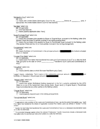"Bankt   tc Court" select one:
     fS1none.
     Ll means [the United States Bankruptcy Court for the _ __                  District of _____ (and, if
     appropriate. the United States District Court for that District)].

"Bar Drte" select one:
    [gJ not applicable.
    C: none has been set
    [:! means {specify applicable date, if any].

'·Bu er· Purchase Price" select one:
     rg: not applicable.
     L! means the purchase price payable by Buyer to Original Buye- pursuant to the Netting Letter (this
     applies if there are three (3) parties involved in the netting arrange•ment).
     Li means the purchase price payable by Buyer to Penultimate 13uyer pursuant to the Netting Letter
     (this applies if there are four (4) or more parties involved in the ne-:ting arrangement).

"Com~itments"  select one:
     C   none.
         1
     ~I means Synthetic LC Commitment in the principal amount                                 of which is funded
     asian LC Deposit

Tove1 d Prior Seller" select one:
   [gl not applicable.
   L means each Prior Seller that transferred the loans 5and Commitments (if any)4 on or after the Shift
   D*e bbut prior to the date on which                     transferred such loans and Commitments (if
   any)]

'Ftlin       ate" select one
     fS1     none.
     Cl      means (identify date on which Borrower filed Bankruptcy Case].

"Loan~"      means, collectively, Term Loans in the outstanding principal amount
Synth~tic LC Deposits in the principal amount ot·• • • • • •

· Nettittq Letter" select one
    f2:. not applicable.
    L~ means that certain Multilateral Netting Agreement in the for-n currently published by the LSTA
    dated on or as of the Agreement Date among Seller, Buyer [and] [,] Original Buyer [, Penultimate
    Bu~er] and [describe any other parties to the Netting Letter]].

· Oriqmrl Buyer" select one:
     cg:, not applicable.
     C means [specify original buyer in the netting arrangement].
"Penuipmate Buyer" select one:


" If ap~licable to only a portion of the Loans and Commitments (if any), specify the portion that applies, ~. "each
Prior S~ller that transferred the (Name of applicable Covered Prior Seller] Loans (as defined in Section 1 of the
Annex)! ..
;, Speq1fy the first Entity that transferred the Loans and Commitments (if any) on a distressed documentation basis
on or atter the Shift Date.
tiThe pracketed language applies where the relevant Predecessor Transfer Documents include a distressed trade
that se~led after the par/near par trade which settled on or after the Shift DatE .
                                                         3

 NY4 74{)80 .1/9999-00999
 