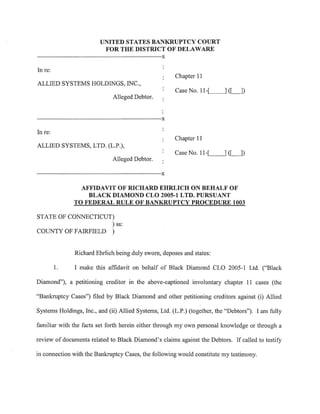 UNITED STATES BANKRUPTCY COURT
                           FOR THE DISTRICT OF DELAWARE
·--···-----·----·----- -------·--·---·--·-·---·--·-··X

In re:
                                                         Chapter 11
ALLIED SYSTEMS HOLDINGS, INC.,
                                                         Case No. 11-.._[_   __,] ([_])
                               Alleged Debtor.


·----------------------·--·------·-·X

In re:
                                                         Chapter 11
ALLIED SYSTEMS, LTD. (L.P.),
                                                         Case No. 11-[_ __.] ([_j)
                               Alleged Debtor.

                  ------·····--·--·-··-···-··--x

                 AFFIDAVIT OF RICHARD EHRLICH ON BEHALF OF
                   BLACK DIAMOND CLO 2005-1 LTD. PURSUANT
               TO FEDERAL RULE OF BANKRUPTCY PROCEDURE 1003

STATE OF CONNECTICUT)
                    ) ss:
COUNTY OF FAIRFIELD )


               Richard Ehrlich being duly sworn, deposes and states:

         1.    I make this affidavit on behalf of Black Diamond CLO 2005-1 Ltd. ("Black

Diamond"), a petitioning creditor in the above-captioned involuntary chapter 11 cases (the

"Bankruptcy Cases") filed by Black Diamond and other petitioning creditors against (i) Allied

Systems Holdings, Inc., and (ii) Allied Systems, Ltd. (L.P.) (together, the "Debtors"). I am fully

familiar with the facts set forth herein either through my own personal knowledge or through a

review of documents related to Black Diamond's claims against the Debtors. If called to testify

in connection with the Bankruptcy Cases, the following would constitute my testimony.
 