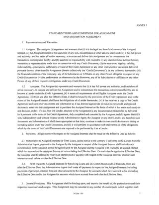 ANNEX 1


                                 STANDARD TERMS AND CONDITIONS FOR ASSIGNMENT
                                          AND ASSUMPTION AGREEMENT

    1. Representations and Warranties.

    1.1 Assignor. The Assignor (a) represents and warrants that (i) it is the legal and beneficial owner of the Assigned
Interest, (ii) the Assigned Interest is free and clear of any lien, encumbrance or other adverse claim and (iii) it has full power
and authority, and has taken all action necessary, to execute and deliver this Assignment and to consummate the
transactions contemplated hereby; and (b) assumes no responsibility with respect to (i) any statements (as defined herein),
warranties or representations made in or in connection with any Credit Document, (ii) the execution, legality, validity,
enforceability, genuineness, sufficiency or value of the Credit Agreement or any other instrument or document delivered
pursuant thereto, other than this Assignment (herein collectively the "Credit Documents"), or any collateral thereunder, (iii)
the financial condition ofthe Company, any of its Subsidiaries or Affiliates or any other Person obligated in respect of any
Credit Document or (iv) the performance or observance by the Borrower, any of its Subsidiaries or Affiliates or any other
Person of any of their respective obligations under any Credit Document.

     1.2     Assignee. The Assignee (a) represents and warrants that (i) it has full power and authority, and has taken all
action necessary, to execute and deliver this Assignment and to consummate the transactions contemplated hereby and to
become a Lender under the Credit Agreement, (ii) it meets all requirements of an Eligible Assignee under the Credit
Agreement, (iii) from and after the Effective Date, it shall be bound by the provisions of the Credit Agreement and, to the
extent of the Assigned Interest, shall have the obligations of a Lender thereunder, (iv) it has received a copy of the Credit
Agreement and such other documents and information as it has deemed appropriate to make its own credit analysis and
decision to enter into this Assignment and to purchase the Assigned Interest on the basis of which it has made such analysis
and decision, and (v) if it is a Non US Lender, attached to the Assignment is any documentation required to be delivered
by it pursuant to the terms ofthe Credit Agreement, duly completed and executed by the Assignee; and (b) agrees that (i) it
will, independently and without reliance on the Administrative Agent, the Assignor or any other Lender, and based on such
documents and information as it shall deem appropriate at that time, continue to make its own credit decisions in taking or
not taking action under the Credit Documents, and (ii) it will perform in accordance with their terms all of the obligations
which by the terms of the Credit Documents are required to be performed by it as a Lender.

    2.   Payments. All payments with respect to the Assigned Interests shall be made on the Effective Date as follows:

     2.1 With respect to Assigned Interests for Term Loans, unless notice to the contrary is delivered to the Lender from the
Administrative Agent, payment to the Assignor by the Assignee in respect of the Assigned Interest shall include such
compensation to the Assignor as may be agreed upon by the Assignor and the Assignee with respect to all unpaid interest
which has accrued on the Assigned Interest to but excluding the Effective Date. On and after the applicable Effective Date,
the Assignee shall be entitled to receive all interest paid or payable with respect to the Assigned Interest, whether such
interest accrued before or after the Effective Date.

     2.2      With respect to Assigned Interests for Revolving Loans and LC Commitments and LC Deposits, from and
after the Effective Date, the Administrative Agent shall make all payments in respect of the Assigned Interest (including
payments of principal, interest, fees and other amounts) to the Assignor for amounts which have accrued to but excluding
the Effective Date and to the Assignee for amounts which have accrued from and after the Effective Date.


    3. General Provisions. This Assignment shall be binding upon, and inure to the benefit of, the parties hereto and their
respective successors and assigns. This Assignment may be executed in any number of counterparts, which together shall

                                                          347264-001                                                            5
 