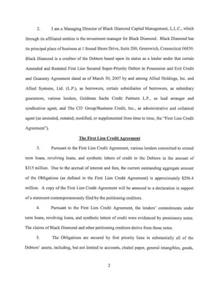 2.      I am a Managing Director of Black Diamond Capital Management, L.L.C., which

through its affiliated entities is the investment manager for Black Diamond. Black Diamond has

its principal place of business at 1 Sound Shore Drive, Suite 200, Greenwich, Connecticut 06830.

Black Diamond is a creditor of the Debtors based upon its status as a lender under that certain

Amended and Restated First Lien Secured Super-Priority Debtor in Possession and Exit Credit

and Guaranty Agreement dated as of March 30, 2007 by and among Allied Holdings, Inc. and

Allied Systems, Ltd. (L.P.), as borrowers, certain subsidiaries of borrowers, as subsidiary

guarantors, various lenders, Goldman Sachs Credit Partners L.P., as lead arranger and

syndication agent, and The CIT Group/Business Credit, Inc., as administrative and collateral

agent (as amended, restated, modified, or supplemented from time to time, the "First Lien Credit

Agreement").

                               The First Lien Credit Agreement

      3.       Pursuant to the First Lien Credit Agreement, various lenders committed to extend

term loans, revolving loans, and synthetic letters of credit to the Debtors in the amount of

$315 million. Due to the accrual of interest and fees, the current outstanding aggregate amount

of the Obligations (as defined in the First Lien Credit Agreement) is approximately $296.4

million. A copy of the First Lien Credit Agreement will be annexed to a declaration in support

of a statement contemporaneously filed by the petitioning creditors.

      4.       Pursuant to the First Lien Credit Agreement, the lenders' commitments under

term loans, revolving loans, and synthetic letters of credit were evidenced by promissory notes.

The claims of Black Diamond and other petitioning creditors derive from these notes.

      5.       The Obligations are secured by first priority liens in substantially all of the

Debtors' assets, including, but not limited to accounts, chattel paper, general intangibles, goods,



                                                2
 