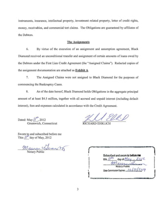instruments, insurance, intellectual property, investment related property, letter of credit rights,

money, receivables, and commercial tort claims. The Obligations are guaranteed by affiliates of

the Debtors.

                                        The Assignments

         6.     By virtue of the execution of an assignment and assumption agreement, Black

Diamond received an unconditional transfer and assignment of certain amounts of loans owed by

the Debtors under the First Lien Credit Agreement (the "Assigned Claims"). Redacted copies of

the assignment documentation are attached as Exhibit A.

         7.     The Assigned Claims were not assigned to Black Diamond for the purposes of

commencing the Bankruptcy Cases.

         8.     As of the date hereof, Black Diamond holds Obligations in the aggregate principal

amount of at least $4.5 million, together with all accrued and unpaid interest (including default

interest), fees and expenses calculated in accordance with the Credit Agreement.



Dated:   May //~ 2012
          Greenwich, Connecticut


Sworn t51 and subscribed before me
This // "'dayofMay, 2012


   711~~
     Notary Public
                                                          r--~~      .   11·                             r a
                                                                                                                   ---    '"l
                                                                         Subscrl~d and swam to before me

                                                                         Ulls7rz=-.~
                                                          I
                                                                                       Notary Public
                                                                         Oalil CommissiOO EJpiiOS:             I
                                                                                                     I 6 I lf l 6 1   y     I
                                                          1~~~---..---·____.__._.,.,
                                                 3
 