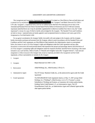 ASSIGNMENT AND ASSUMPTION AGREEMENT


     This Assignment and                                         ent") is dated as of the Effective Date set forth below and
is entered into by and                                              (the "Assignor") and Black Diamond CLO 2005-1
LTO. (the "Assignee"). Capitalized terms used but not defined herein shall have the meanings given to them in the
Amended and Restated First Lien Senior Secured Super-Priority Debtor-in-Possession and Exit Credit and Guaranty
Agreement identified below (as it may be amended, supplemented or otherwise modified from time to time, the "Credit
Agreement"), receipt of a copy of which is hereby acknowledged by the Assignee. The Standard Terms and Conditions
set forth in Annex I attached hereto are hereby agreed to and incorporated herein by reference and made a part of this
Assignment as if set forth herein in full.

     For an agreed consideration, the Assignor hereby irrevocably sells and assigns to the Assignee, and the Assignee
hereby irrevocably purchases and assumes from the Assignor, subject to and in accordance with the Standard Terms and
Conditions and the Credit Agreement, as of the Effective Date inserted by the Administrative Agent as contemplated
below, the interest in and to all of the Assignor's rights and obligations under the Credit Agreement and any other
documents or instruments delivered pursuant thereto that represents the amount and percentage interest identified below of
all of the Assignor's outstanding rights and obligations under the respective facilities identified below (including, to the extent
included in any such facilities, letters of credit, LC Deposits and swingline loans) (the "Assigned Interest"). Such sale and
assignment is without recourse to the Assignor and, except as expressly provided in this Assignment and the Credit
Agreement, without representation or warranty by the Assignor.

1.   Assignor:


2.   Assignee:                           Black Diamond CLO 2005- I LTD.


3.   Borrower(s):                        Allied Holdings, Inc., Allied Systems, LTD (L.P.)


4.   Administrative Agent:               The CIT Group I Business Credit, Inc., as the administrative agent under the Credit
                                         Agreement

5.   Credit Agreement:                   The $265,000,000.00 Credit Agreement dated as of May 15, 2007 among Allied
                                         Holdings, Inc. ("Holdings"), Allied Systems, Ltd. (L.P.) ("Systems"), certain
                                         Subsidiaries of Holdings and Systems, as Guarantors, the Lenders parties thereto,
                                         Goldman Sachs Credit Partners L.P., as Administrative Agent, The CIT
                                         Group/Business Credit, Inc., as Administrative Agent and Collateral Agent and the
                                         other agents parties thereto




                                                          347264-001
 