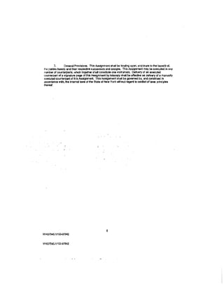 3.      Geflefaf Provlslons. This Assignment shall be binding upon, and Inure to the benefit of,
the par1ies hereto and their respectiYe &tJCCessors and assigns. This Assignment may b& executed in any
numb!JI' of COUI"'terparts, wllidl together &hal constitute one insln..rnenL Delivery of an e.xeo.rted
counterpart of a signature page of lhls Assignment by le!ecopy shall be affective as delivery of a manually
executed counterpart of this Assigmlenl Thl.s Assignment shall be governed by, and construed In
accQI'danca with, tile lntemal Jaws of lti& State of New York 'Mthout r&gard to conlliet of laws principles
thereof.




NY437540-1/153-07942


NY437S40.1/153-07942
 