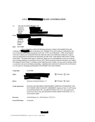 LSTA                                                E CONFI&1ATION


     Tv:         Spectrum Investment Partners, L.P.
                 .-Wention:
                  Phone No.:



     From:



                Phone No.:
                Fax No.:
                Email:
     Date:     1011712008
                       W        leased to confirm the following transaction, subject to the Standard Terms and
     Conditions for                   ade Confirmations (the ··standard Terms and Conditions") published by The
     Loan Syndicatl n                g Association, Inc.•l9 (the "LSTA") as of December I, 2006, which Standard
     Terms and Conditions are incorporated herein by reference without any modification whatsoever except as
     otherwise agreed herein by the parties and specifically set forth in the "Trade Specific Other Terms of Trade"
     section below. The parties hereto agree lo submit any dispute as to the reasonableness of a buy-in or sell-out
     price to binding arbitration in accordance with the LSTA "Rules Governing Arbitration Between Loan Traders
     With Regard to Failed Trades" in existence on the Trade Date, and to comply with any award or decision issued
     in connection w1th such an arbitration proceeding. Capitalized terms used and not defined in this Contirmation
     have the respective meanings ascribed thereto in the Standard Terms and Conditions.


     Trade Date:                    10110/2008

     Seller:                                                                       0   Principal   0   Agent




     Buyer:                         Spectrum Investment Partners, L.P.             0   Principal   0   Agent


     Credit Agreement:             SENOND LIEN SECURED SUPER-PRIORITY DEBTOR IN POSSESSION AND
                                   EXIT CREDIT AND GUARANTY AGREEMENT, dated as of May 15,2007 among
                                   ALLIED HOLDINGS, INC., ALLIED SYSTEMS, LTD. (L.P.), the Lenders party
                                   thereto from time to time, and GOLDMAN SACHS CREDIT PARTNERS, L.P., as
                                   Administrative Agent

     Borrower:                     Allied Holdings, Inc., Allied Systems, LTD (L.P.)

     Form of Purchase:             Assignment




cSTA EFFECTIVE DECElBE.R 2006 Copyrig'rt;;; LSTA :oo6 All rights reserved.
 