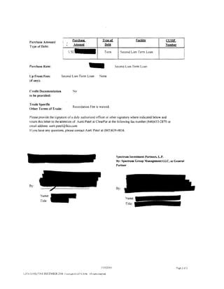 Purchase,                Im!l..!!L                  Facility         CUSIP
     Purchase Amount/
     Type of Debt:
                                    I

                                    '
                                          Amount                     Debt                                     'lumber
                                                                                                                             I
                                        L:s~                        Term         Second Lien Term Loan
                                                                                                                             I
     Purchase Rate:


     Cp Front Fees:
     (if any}:
                                Second Lien Term Loan
                                                       -        None
                                                                              Second Lien Term Loan




     Credit Documentation                No
     to be provided:

    Trade Specific
                                         Recordation Fee is waived.
    Other Terms of Trade:

    Please provide. the sig~ature of a duly authorized officer or other signatory where indicated below and
    return this letter to the-attention of Aarti Patel at ClearPar at the following fax number (646)453-2870 or
    email address: aarti.patel@fnis.com
    lfyou have any questions. please contact Aarti Patel at (845)639-4816.




                                                                              Spectrum Investment Partners, L.P.
                                                                              By: Spectrum Group Management LLC, as General
                                                                              Partner




     By:
                                                                              By:

              Name:
                                                                                    Name:
              Title:
                                                                                    Title:




                                                                 50392000 I                                          P:1.ge 1 of 1

LSTA EffECTIVE DECEMBER 2006 C>ovnght Q LST- 2006 ,llnghts rese:ved.
 