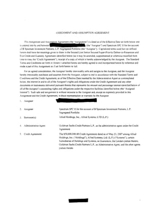ASSIGNMENT AND ASSUMPTION AGREEMENT


       This Assignment and
is   ~ntcred   into by and between                                 (the "Assignor") and Spectrum SPC !I for the account
of 8 Spectrum Investment Partners, L.P. Segregated Portfolio (the ''Assignee''). Capitalized terms used but not de tined
herein shall have the meanings given to them in the Second Lien Senior Secured Super-Priority Debtor-in-Possession and
Exit Credit and Guaranty Agreement identified below (as it may be amended, supplemented or otherwise modified from
time to time, the "Credit Agreement"). receipt of a copy of which is hereby acknowledged by the Assignee. The Standard
T~rms and Conditions set forth in Annex I attached hereto are hereby agreed to and incorporated herein by reference and
made a part of this Assignment as if set forth herein in full.

    For an agreed consideration. the Assignor hereby irrevocably sells and assigns to the Assignee, and the Assignee
hereby irrevocably purchases and assumes from the Assignor, subject to and in accordance with the Standard Terms and
Conditions and the Credit Agreement, as of the Effective Date inserted by the Administrative Agent as contemplated
below. the interest in and to all of the Assignor's rights and obligations under the Credit Agreement and any other
documents or instruments delivered pursuant thereto that represents the amount and percentage interest identiiied below of
all of the Assignor's outstanding rights and obligations under the respective facilities identified below (the "Assigned
Interest"). Such sale and assignment is without recourse to the Assignor and, except as expressly provided in this
Assignment and the Credit Agreement, without representation or warranty by the Assignor.

I.    Assignor:


      Assignee:                        Spe(..'trum SPC II for the account ofB Spectrum Investment Partners, L.P.
                                       Segregated Portfolio

3.    8orrower(s):                      Allied Holdings, Inc., Allied Systems, L TO (L.P.)


4.    Administrative Agent:            Goldman Sachs Credit Partners L.P., as the administrative agent under the Credit
                                       Agreement

5.    Credit Agreement:                The $50,000,000.00 Credit Agreement dated as of May 23, 2007 among Allied
                                       Holdings, Inc. ("Holdings"), Allied Systems, Ltd. (L.P.) ("Systems"), certain
                                       Subsidiaries of Holdings and Systems, as Guarantors, the Lenders parties thereto,
                                       Goldman Sachs Credit Partners L.P., as Administrative Agent, and the other agents
                                       parties thereto
 