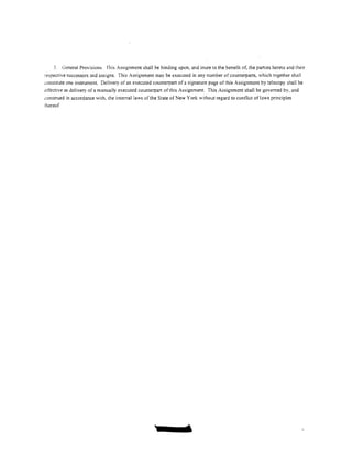 -'·   General Provisions. This Assignment shall be binding upon, and inure to the benetit of, the parties hereto and their
respective successors and assigns. This Assignment may be executed in any number of counterparts, which together shall
constitute one instrument. Delivery of an executed counterpart of a signature page of this Assignment by telecopy shall be
dTective as delivery of a manually executed counterpart of this Assignment. This Assignment shall be governed by, and
construed in accordance with. the internal laws of the State of New York without regard to cont1ict oflaws principles
thereof




                                                                    1
 